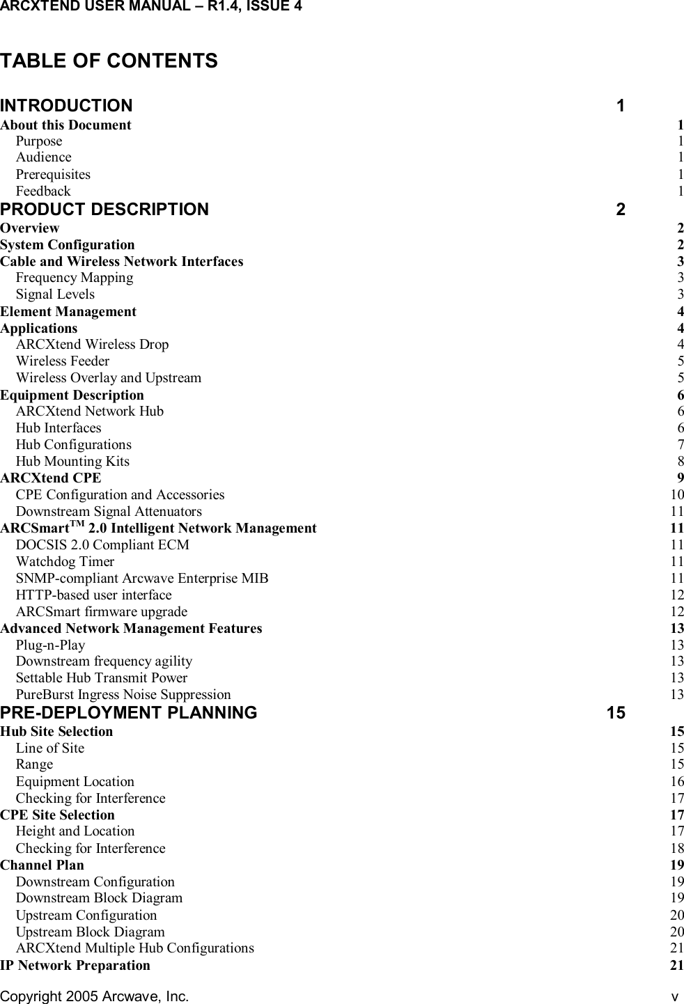 ARCXTEND USER MANUAL – R1.4, ISSUE 4 Copyright 2005 Arcwave, Inc.    v  TABLE OF CONTENTS  INTRODUCTION 1 About this Document  1 Purpose  1 Audience  1 Prerequisites  1 Feedback  1 PRODUCT DESCRIPTION  2 Overview  2 System Configuration  2 Cable and Wireless Network Interfaces  3 Frequency Mapping  3 Signal Levels  3 Element Management  4 Applications  4 ARCXtend Wireless Drop  4 Wireless Feeder  5 Wireless Overlay and Upstream  5 Equipment Description  6 ARCXtend Network Hub  6 Hub Interfaces  6 Hub Configurations  7 Hub Mounting Kits  8 ARCXtend CPE  9 CPE Configuration and Accessories  10 Downstream Signal Attenuators  11 ARCSmartTM 2.0 Intelligent Network Management  11 DOCSIS 2.0 Compliant ECM  11 Watchdog Timer  11 SNMP-compliant Arcwave Enterprise MIB  11 HTTP-based user interface  12 ARCSmart firmware upgrade  12 Advanced Network Management Features  13 Plug-n-Play  13 Downstream frequency agility  13 Settable Hub Transmit Power  13 PureBurst Ingress Noise Suppression  13 PRE-DEPLOYMENT PLANNING  15 Hub Site Selection  15 Line of Site  15 Range  15 Equipment Location  16 Checking for Interference  17 CPE Site Selection  17 Height and Location  17 Checking for Interference  18 Channel Plan  19 Downstream Configuration  19 Downstream Block Diagram  19 Upstream Configuration  20 Upstream Block Diagram  20 ARCXtend Multiple Hub Configurations  21 IP Network Preparation  21 