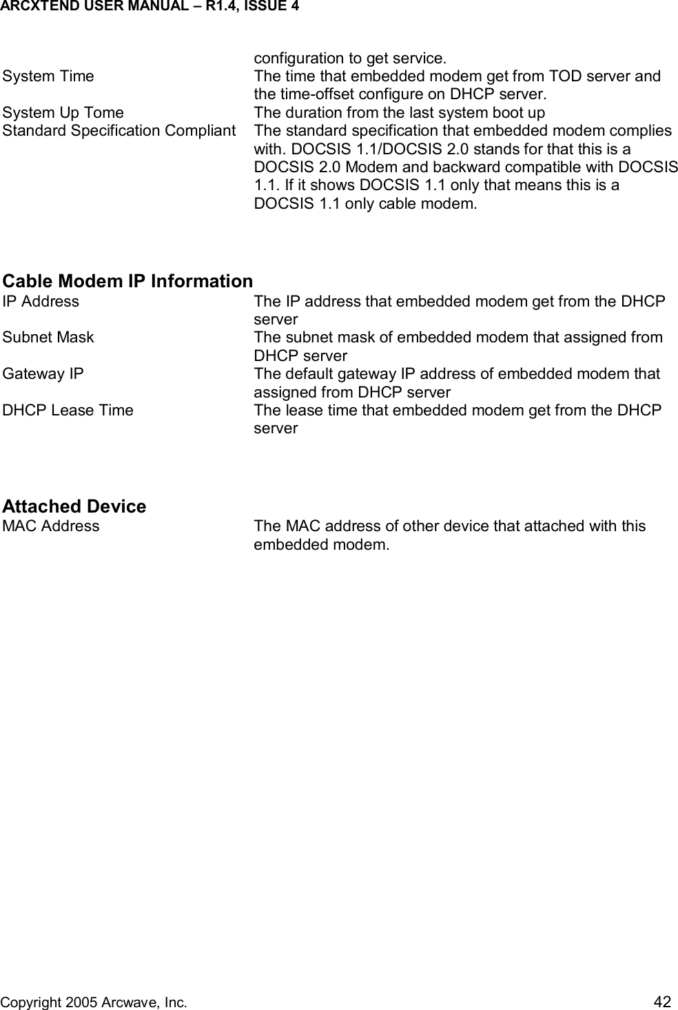 ARCXTEND USER MANUAL – R1.4, ISSUE 4  Copyright 2005 Arcwave, Inc.    42 configuration to get service. System Time  The time that embedded modem get from TOD server and the time-offset configure on DHCP server. System Up Tome  The duration from the last system boot up Standard Specification Compliant  The standard specification that embedded modem complies with. DOCSIS 1.1/DOCSIS 2.0 stands for that this is a DOCSIS 2.0 Modem and backward compatible with DOCSIS 1.1. If it shows DOCSIS 1.1 only that means this is a DOCSIS 1.1 only cable modem.   Cable Modem IP Information  IP Address  The IP address that embedded modem get from the DHCP server Subnet Mask  The subnet mask of embedded modem that assigned from DHCP server Gateway IP  The default gateway IP address of embedded modem that assigned from DHCP server DHCP Lease Time  The lease time that embedded modem get from the DHCP server  Attached Device MAC Address  The MAC address of other device that attached with this embedded modem. 