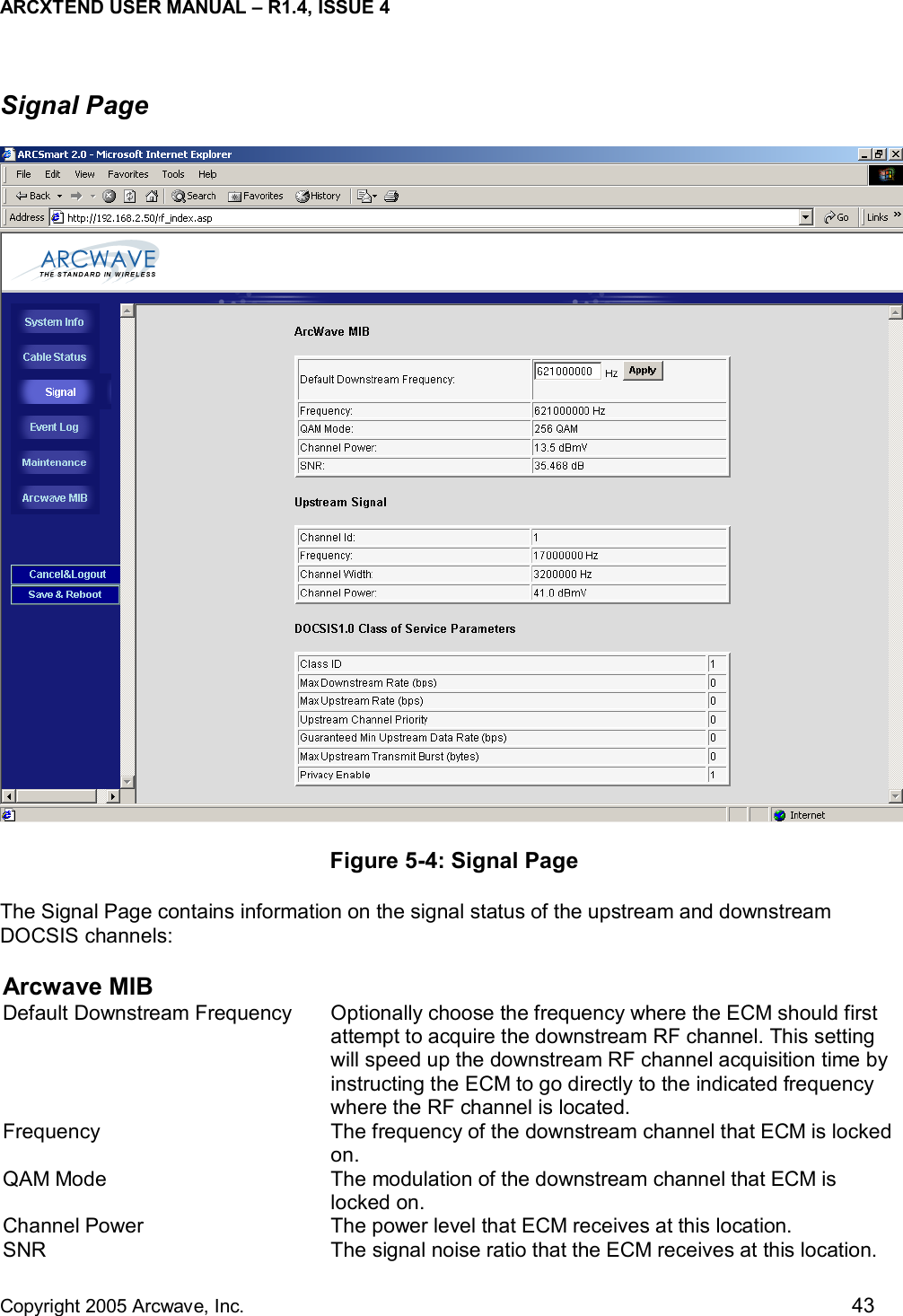 ARCXTEND USER MANUAL – R1.4, ISSUE 4  Copyright 2005 Arcwave, Inc.    43 Signal Page  Figure 5-4: Signal Page The Signal Page contains information on the signal status of the upstream and downstream DOCSIS channels: Arcwave MIB Default Downstream Frequency  Optionally choose the frequency where the ECM should first attempt to acquire the downstream RF channel. This setting will speed up the downstream RF channel acquisition time by instructing the ECM to go directly to the indicated frequency where the RF channel is located.  Frequency  The frequency of the downstream channel that ECM is locked on. QAM Mode  The modulation of the downstream channel that ECM is locked on. Channel Power  The power level that ECM receives at this location. SNR  The signal noise ratio that the ECM receives at this location. 
