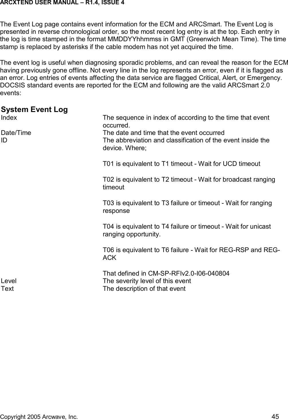 ARCXTEND USER MANUAL – R1.4, ISSUE 4  Copyright 2005 Arcwave, Inc.    45 The Event Log page contains event information for the ECM and ARCSmart. The Event Log is presented in reverse chronological order, so the most recent log entry is at the top. Each entry in the log is time stamped in the format MMDDYYhhmmss in GMT (Greenwich Mean Time). The time stamp is replaced by asterisks if the cable modem has not yet acquired the time. The event log is useful when diagnosing sporadic problems, and can reveal the reason for the ECM having previously gone offline. Not every line in the log represents an error, even if it is flagged as an error. Log entries of events affecting the data service are flagged Critical, Alert, or Emergency. DOCSIS standard events are reported for the ECM and following are the valid ARCSmart 2.0 events: System Event Log Index  The sequence in index of according to the time that event occurred. Date/Time  The date and time that the event occurred ID  The abbreviation and classification of the event inside the device. Where; T01 is equivalent to T1 timeout - Wait for UCD timeout T02 is equivalent to T2 timeout - Wait for broadcast ranging timeout T03 is equivalent to T3 failure or timeout - Wait for ranging response T04 is equivalent to T4 failure or timeout - Wait for unicast ranging opportunity. T06 is equivalent to T6 failure - Wait for REG-RSP and REG-ACK That defined in CM-SP-RFIv2.0-I06-040804 Level  The severity level of this event Text  The description of that event   