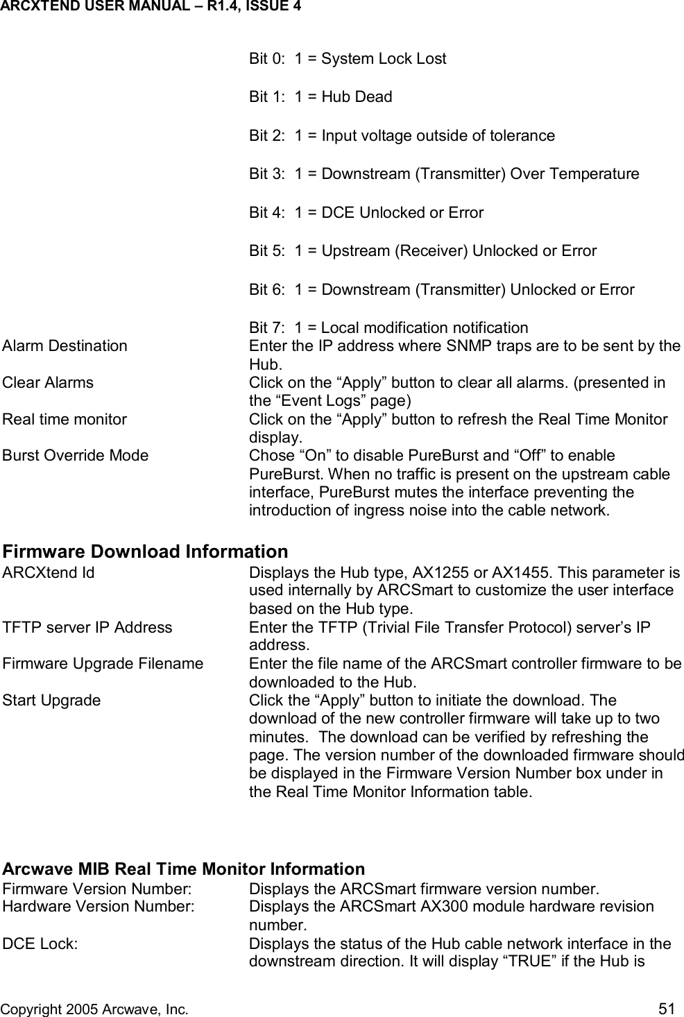 ARCXTEND USER MANUAL – R1.4, ISSUE 4  Copyright 2005 Arcwave, Inc.    51 Bit 0:  1 = System Lock Lost Bit 1:  1 = Hub Dead Bit 2:  1 = Input voltage outside of tolerance Bit 3:  1 = Downstream (Transmitter) Over Temperature Bit 4:  1 = DCE Unlocked or Error Bit 5:  1 = Upstream (Receiver) Unlocked or Error Bit 6:  1 = Downstream (Transmitter) Unlocked or Error Bit 7:  1 = Local modification notification Alarm Destination  Enter the IP address where SNMP traps are to be sent by the Hub. Clear Alarms  Click on the “Apply” button to clear all alarms. (presented in the “Event Logs” page) Real time monitor  Click on the “Apply” button to refresh the Real Time Monitor display. Burst Override Mode  Chose “On” to disable PureBurst and “Off” to enable PureBurst. When no traffic is present on the upstream cable interface, PureBurst mutes the interface preventing the introduction of ingress noise into the cable network.  Firmware Download Information ARCXtend Id  Displays the Hub type, AX1255 or AX1455. This parameter is used internally by ARCSmart to customize the user interface based on the Hub type.  TFTP server IP Address  Enter the TFTP (Trivial File Transfer Protocol) server’s IP address. Firmware Upgrade Filename  Enter the file name of the ARCSmart controller firmware to be downloaded to the Hub.  Start Upgrade  Click the “Apply” button to initiate the download. The download of the new controller firmware will take up to two minutes.  The download can be verified by refreshing the page. The version number of the downloaded firmware should be displayed in the Firmware Version Number box under in the Real Time Monitor Information table.   Arcwave MIB Real Time Monitor Information Firmware Version Number:  Displays the ARCSmart firmware version number.  Hardware Version Number:  Displays the ARCSmart AX300 module hardware revision number.  DCE Lock:  Displays the status of the Hub cable network interface in the downstream direction. It will display “TRUE” if the Hub is 