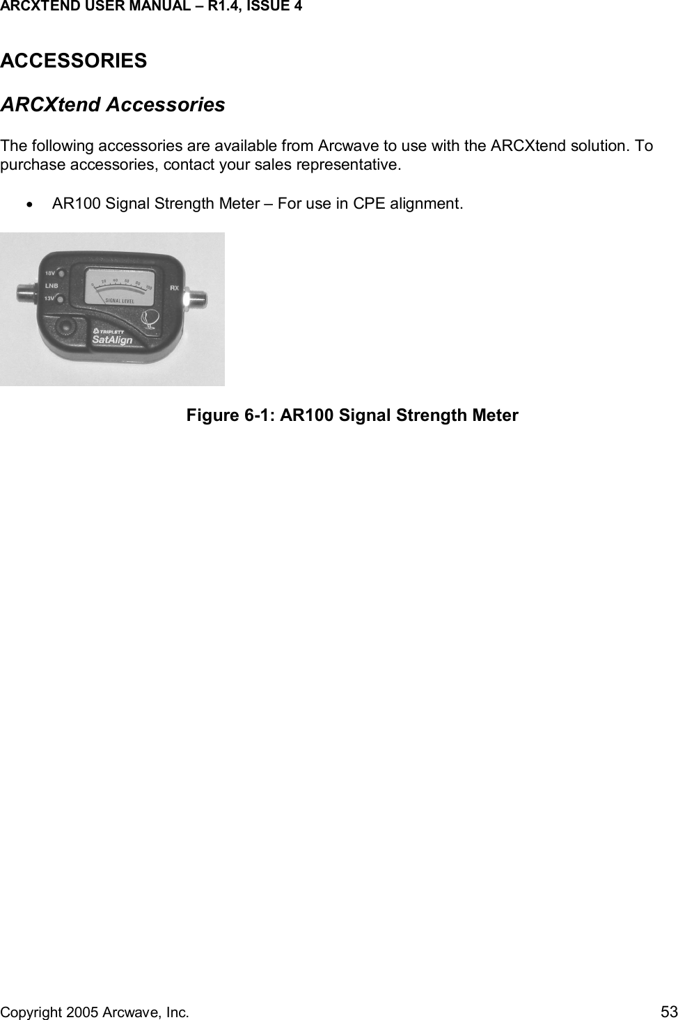 ARCXTEND USER MANUAL – R1.4, ISSUE 4  Copyright 2005 Arcwave, Inc.    53 ACCESSORIES ARCXtend Accessories The following accessories are available from Arcwave to use with the ARCXtend solution. To purchase accessories, contact your sales representative. •  AR100 Signal Strength Meter – For use in CPE alignment.   Figure 6-1: AR100 Signal Strength Meter 