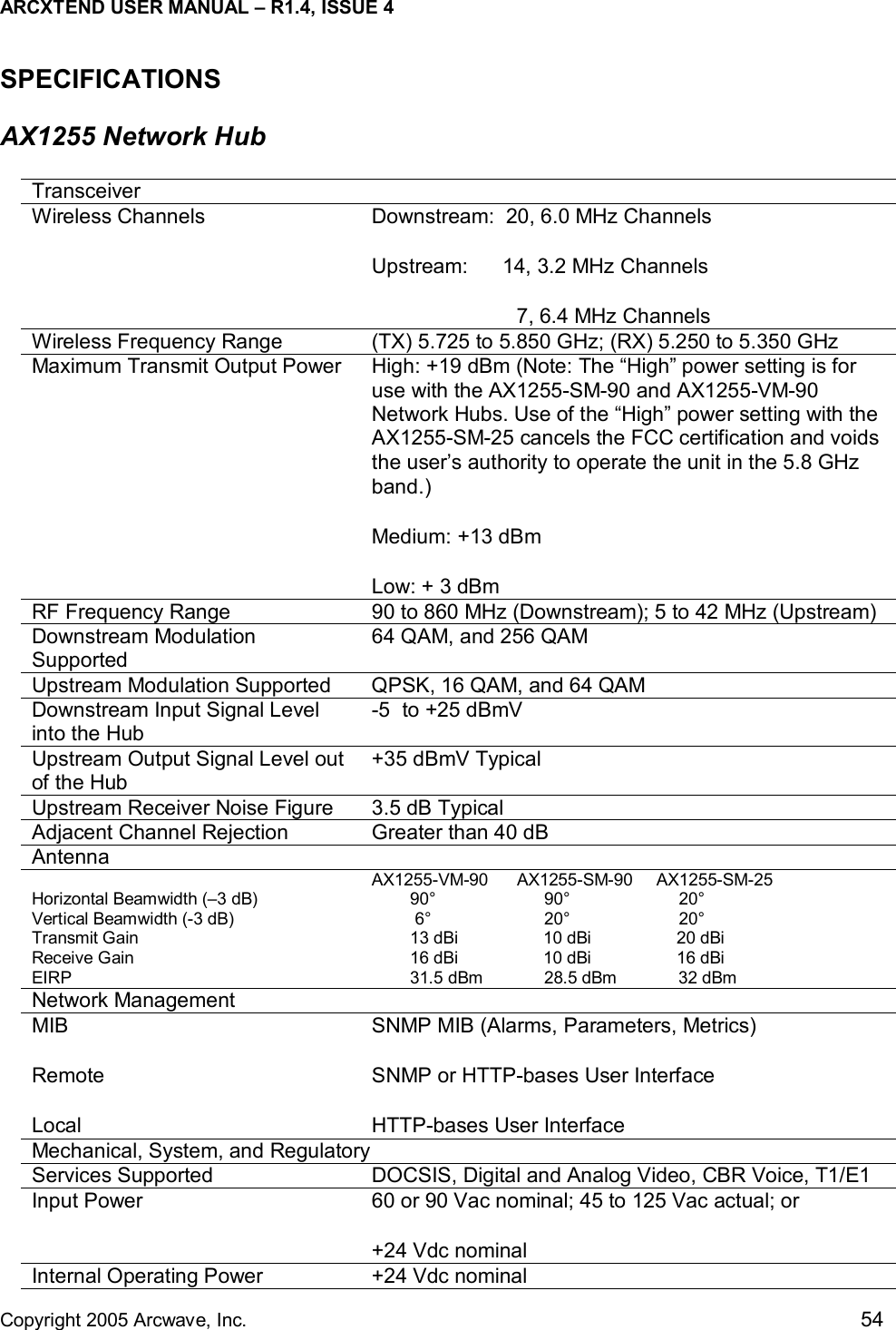 ARCXTEND USER MANUAL – R1.4, ISSUE 4  Copyright 2005 Arcwave, Inc.    54 SPECIFICATIONS AX1255 Network Hub  Transceiver Wireless Channels  Downstream:  20, 6.0 MHz Channels Upstream:      14, 3.2 MHz Channels                           7, 6.4 MHz Channels Wireless Frequency Range     (TX) 5.725 to 5.850 GHz; (RX) 5.250 to 5.350 GHz Maximum Transmit Output Power   High: +19 dBm (Note: The “High” power setting is for use with the AX1255-SM-90 and AX1255-VM-90 Network Hubs. Use of the “High” power setting with the AX1255-SM-25 cancels the FCC certification and voids the user’s authority to operate the unit in the 5.8 GHz band.) Medium: +13 dBm Low: + 3 dBm RF Frequency Range  90 to 860 MHz (Downstream); 5 to 42 MHz (Upstream) Downstream Modulation Supported   64 QAM, and 256 QAM Upstream Modulation Supported  QPSK, 16 QAM, and 64 QAM Downstream Input Signal Level into the Hub -5  to +25 dBmV Upstream Output Signal Level out of the Hub +35 dBmV Typical Upstream Receiver Noise Figure  3.5 dB Typical Adjacent Channel Rejection   Greater than 40 dB Antenna   Horizontal Beamwidth (–3 dB) Vertical Beamwidth (-3 dB) Transmit Gain Receive Gain EIRP AX1255-VM-90      AX1255-SM-90     AX1255-SM-25         90°                       90°                       20°          6°                        20°                       20°                                       13 dBi                  10 dBi                  20 dBi         16 dBi                  10 dBi                  16 dBi         31.5 dBm             28.5 dBm             32 dBm Network Management   MIB  Remote  Local SNMP MIB (Alarms, Parameters, Metrics) SNMP or HTTP-bases User Interface  HTTP-bases User Interface Mechanical, System, and Regulatory Services Supported  DOCSIS, Digital and Analog Video, CBR Voice, T1/E1 Input Power  60 or 90 Vac nominal; 45 to 125 Vac actual; or +24 Vdc nominal Internal Operating Power  +24 Vdc nominal 