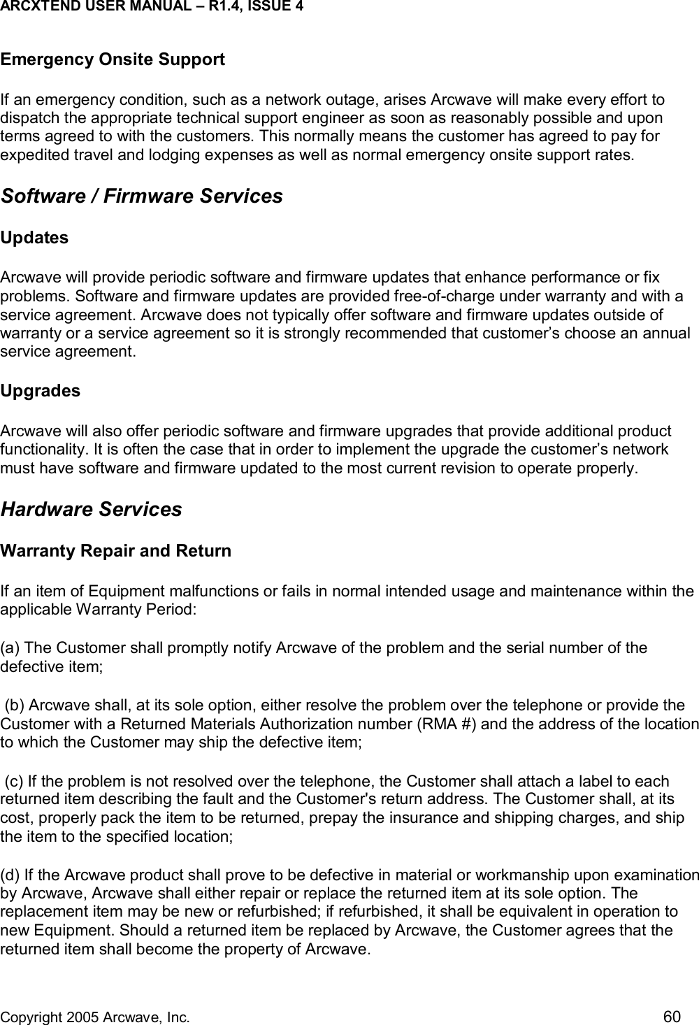 ARCXTEND USER MANUAL – R1.4, ISSUE 4  Copyright 2005 Arcwave, Inc.    60 Emergency Onsite Support If an emergency condition, such as a network outage, arises Arcwave will make every effort to dispatch the appropriate technical support engineer as soon as reasonably possible and upon terms agreed to with the customers. This normally means the customer has agreed to pay for expedited travel and lodging expenses as well as normal emergency onsite support rates. Software / Firmware Services Updates Arcwave will provide periodic software and firmware updates that enhance performance or fix problems. Software and firmware updates are provided free-of-charge under warranty and with a service agreement. Arcwave does not typically offer software and firmware updates outside of warranty or a service agreement so it is strongly recommended that customer’s choose an annual service agreement.  Upgrades Arcwave will also offer periodic software and firmware upgrades that provide additional product functionality. It is often the case that in order to implement the upgrade the customer’s network must have software and firmware updated to the most current revision to operate properly.  Hardware Services Warranty Repair and Return If an item of Equipment malfunctions or fails in normal intended usage and maintenance within the applicable Warranty Period:    (a) The Customer shall promptly notify Arcwave of the problem and the serial number of the defective item;    (b) Arcwave shall, at its sole option, either resolve the problem over the telephone or provide the Customer with a Returned Materials Authorization number (RMA #) and the address of the location to which the Customer may ship the defective item;   (c) If the problem is not resolved over the telephone, the Customer shall attach a label to each returned item describing the fault and the Customer&apos;s return address. The Customer shall, at its cost, properly pack the item to be returned, prepay the insurance and shipping charges, and ship the item to the specified location;    (d) If the Arcwave product shall prove to be defective in material or workmanship upon examination by Arcwave, Arcwave shall either repair or replace the returned item at its sole option. The replacement item may be new or refurbished; if refurbished, it shall be equivalent in operation to new Equipment. Should a returned item be replaced by Arcwave, the Customer agrees that the returned item shall become the property of Arcwave.    