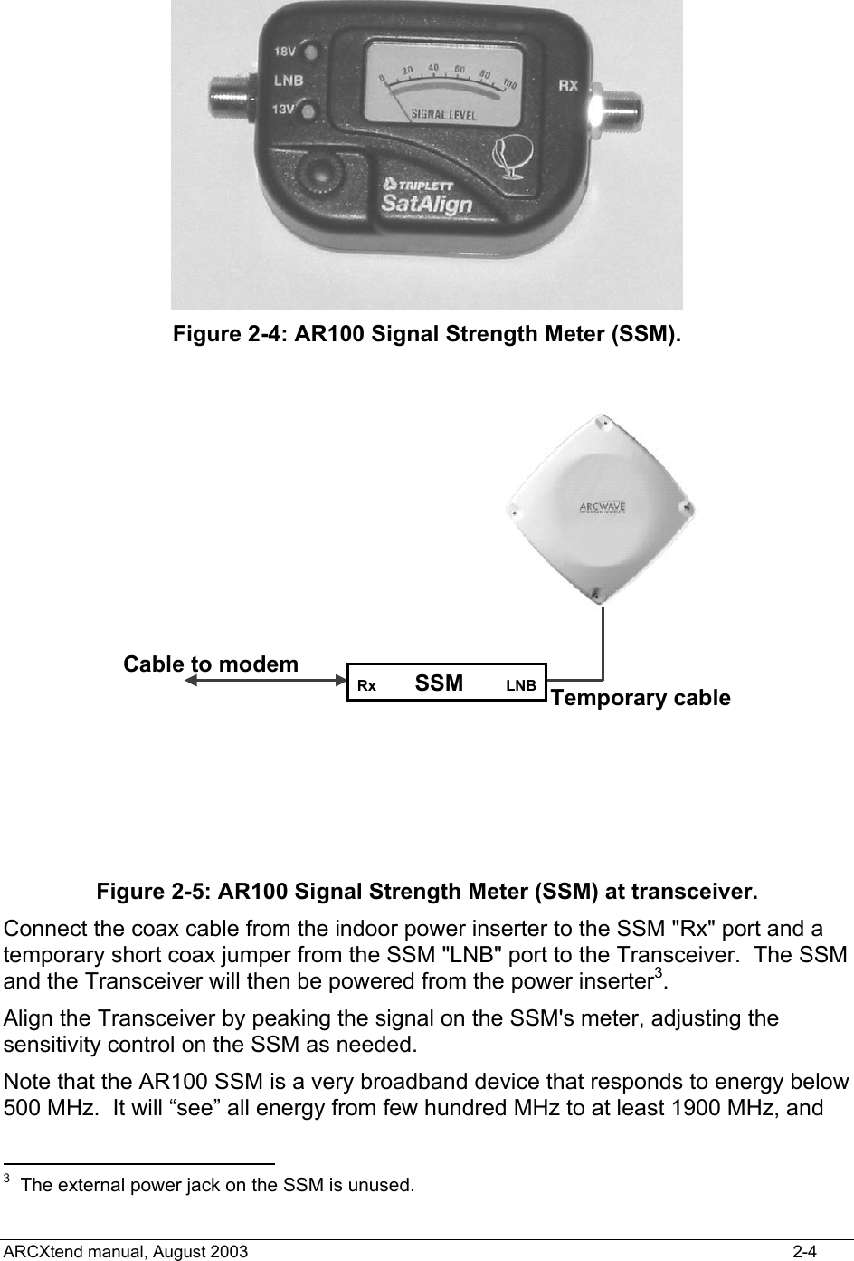   Figure 2-4: AR100 Signal Strength Meter (SSM). Rx  SSM LNBCable to modemTemporary cable Figure 2-5: AR100 Signal Strength Meter (SSM) at transceiver. Connect the coax cable from the indoor power inserter to the SSM &quot;Rx&quot; port and a temporary short coax jumper from the SSM &quot;LNB&quot; port to the Transceiver.  The SSM and the Transceiver will then be powered from the power inserter3.   Align the Transceiver by peaking the signal on the SSM&apos;s meter, adjusting the sensitivity control on the SSM as needed.  Note that the AR100 SSM is a very broadband device that responds to energy below 500 MHz.  It will “see” all energy from few hundred MHz to at least 1900 MHz, and                                             3  The external power jack on the SSM is unused. ARCXtend manual, August 2003    2-4 