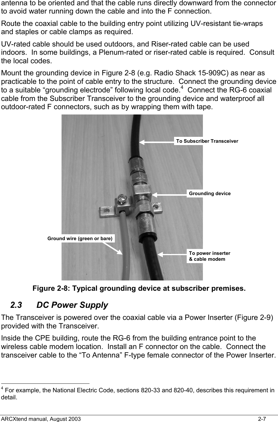  antenna to be oriented and that the cable runs directly downward from the connector to avoid water running down the cable and into the F connection.  Route the coaxial cable to the building entry point utilizing UV-resistant tie-wraps and staples or cable clamps as required.   UV-rated cable should be used outdoors, and Riser-rated cable can be used indoors.  In some buildings, a Plenum-rated or riser-rated cable is required.  Consult the local codes. Mount the grounding device in Figure 2-8 (e.g. Radio Shack 15-909C) as near as practicable to the point of cable entry to the structure.  Connect the grounding device to a suitable “grounding electrode” following local code.4  Connect the RG-6 coaxial cable from the Subscriber Transceiver to the grounding device and waterproof all outdoor-rated F connectors, such as by wrapping them with tape.   To Subscriber TransceiverGrounding deviceGround wire (green or bare)To power inserter&amp; cable modem Figure 2-8: Typical grounding device at subscriber premises. 2.3  DC Power Supply The Transceiver is powered over the coaxial cable via a Power Inserter (Figure 2-9) provided with the Transceiver. Inside the CPE building, route the RG-6 from the building entrance point to the wireless cable modem location.  Install an F connector on the cable.  Connect the transceiver cable to the “To Antenna” F-type female connector of the Power Inserter.                                               4 For example, the National Electric Code, sections 820-33 and 820-40, describes this requirement in detail. ARCXtend manual, August 2003    2-7 