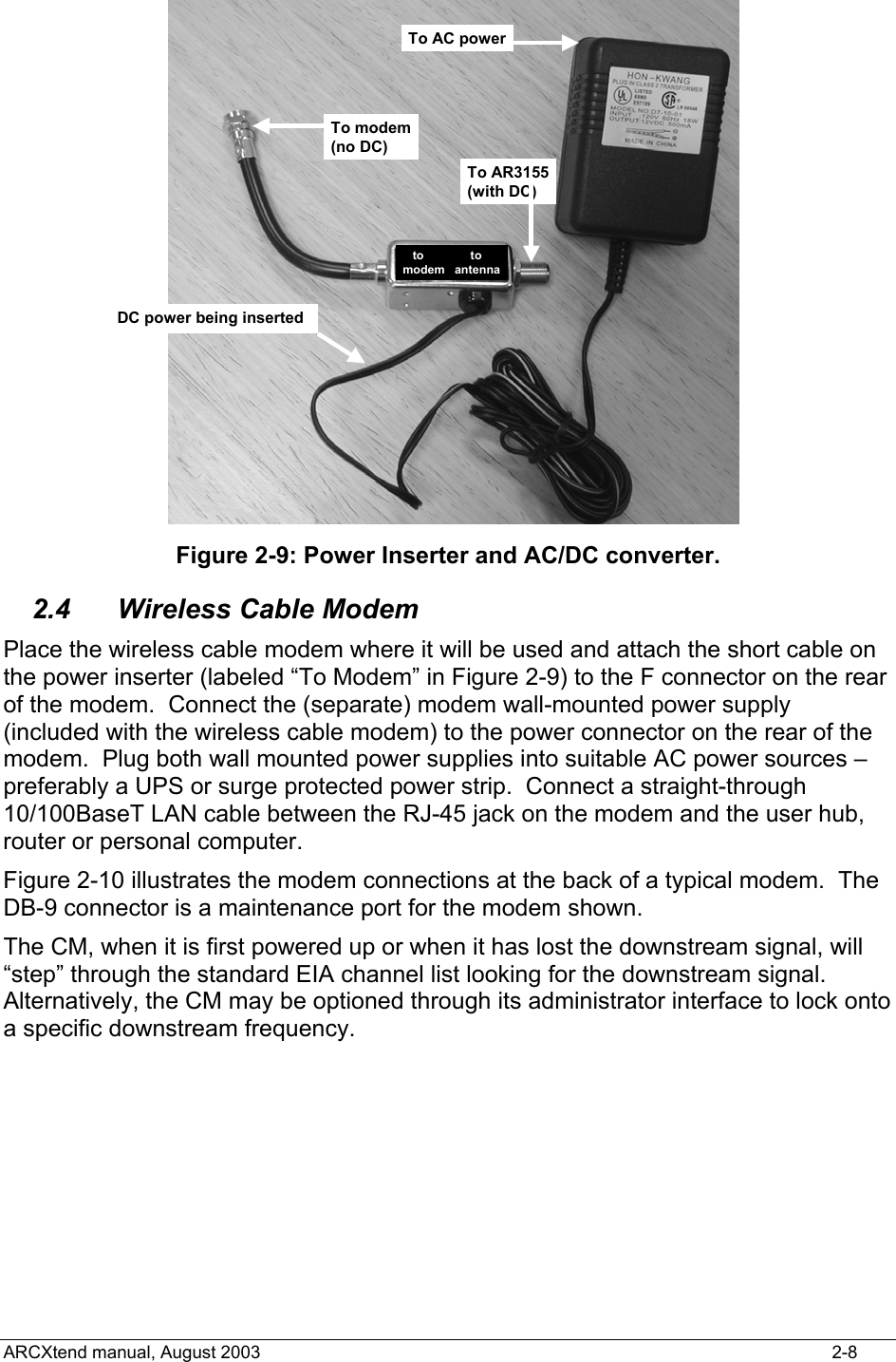 To modem(no DC)To AR3155(with DC)To AC powerDC power being insertedto              tomodem   antenna Figure 2-9: Power Inserter and AC/DC converter. 2.4 Wireless Cable Modem Place the wireless cable modem where it will be used and attach the short cable on the power inserter (labeled “To Modem” in Figure 2-9) to the F connector on the rear of the modem.  Connect the (separate) modem wall-mounted power supply (included with the wireless cable modem) to the power connector on the rear of the modem.  Plug both wall mounted power supplies into suitable AC power sources – preferably a UPS or surge protected power strip.  Connect a straight-through 10/100BaseT LAN cable between the RJ-45 jack on the modem and the user hub, router or personal computer. Figure 2-10 illustrates the modem connections at the back of a typical modem.  The DB-9 connector is a maintenance port for the modem shown.   The CM, when it is first powered up or when it has lost the downstream signal, will “step” through the standard EIA channel list looking for the downstream signal.  Alternatively, the CM may be optioned through its administrator interface to lock onto a specific downstream frequency.   ARCXtend manual, August 2003    2-8 