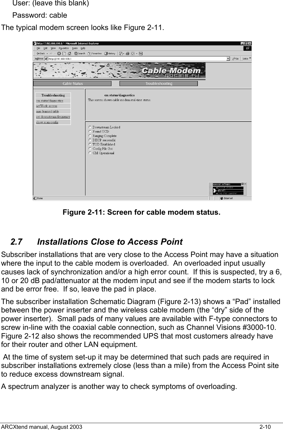  User: (leave this blank) Password: cable The typical modem screen looks like Figure 2-11.  Figure 2-11: Screen for cable modem status.  2.7  Installations Close to Access Point Subscriber installations that are very close to the Access Point may have a situation where the input to the cable modem is overloaded.  An overloaded input usually causes lack of synchronization and/or a high error count.  If this is suspected, try a 6, 10 or 20 dB pad/attenuator at the modem input and see if the modem starts to lock and be error free.  If so, leave the pad in place. The subscriber installation Schematic Diagram (Figure 2-13) shows a “Pad” installed between the power inserter and the wireless cable modem (the “dry” side of the power inserter).  Small pads of many values are available with F-type connectors to screw in-line with the coaxial cable connection, such as Channel Visions #3000-10.   Figure 2-12 also shows the recommended UPS that most customers already have for their router and other LAN equipment.  At the time of system set-up it may be determined that such pads are required in subscriber installations extremely close (less than a mile) from the Access Point site to reduce excess downstream signal. A spectrum analyzer is another way to check symptoms of overloading. ARCXtend manual, August 2003    2-10 