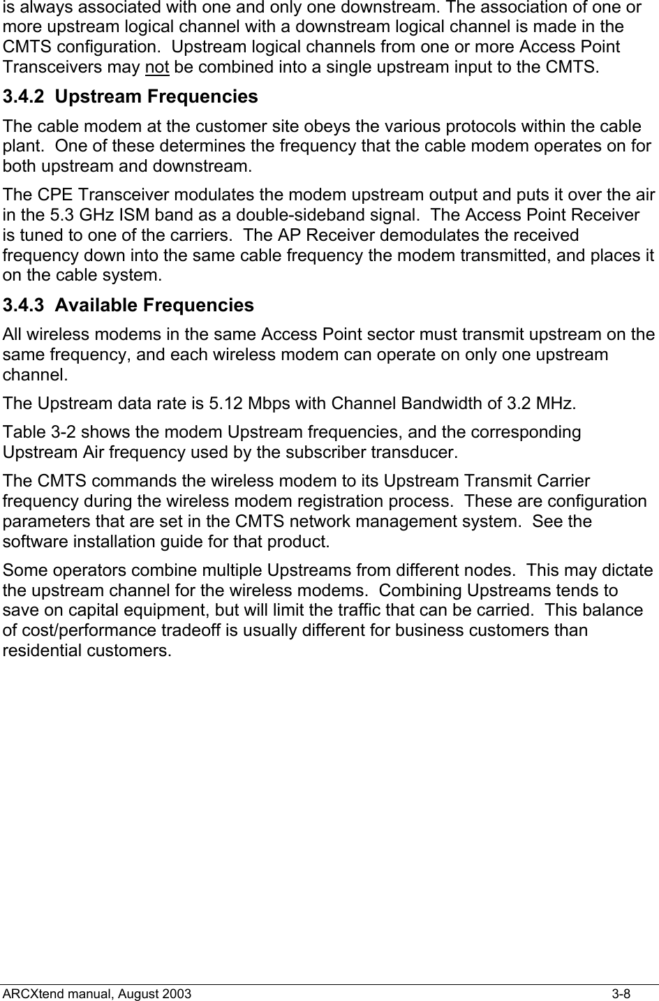  is always associated with one and only one downstream. The association of one or more upstream logical channel with a downstream logical channel is made in the CMTS configuration.  Upstream logical channels from one or more Access Point Transceivers may not be combined into a single upstream input to the CMTS. 3.4.2 Upstream Frequencies The cable modem at the customer site obeys the various protocols within the cable plant.  One of these determines the frequency that the cable modem operates on for both upstream and downstream. The CPE Transceiver modulates the modem upstream output and puts it over the air in the 5.3 GHz ISM band as a double-sideband signal.  The Access Point Receiver is tuned to one of the carriers.  The AP Receiver demodulates the received frequency down into the same cable frequency the modem transmitted, and places it on the cable system. 3.4.3 Available Frequencies All wireless modems in the same Access Point sector must transmit upstream on the same frequency, and each wireless modem can operate on only one upstream channel. The Upstream data rate is 5.12 Mbps with Channel Bandwidth of 3.2 MHz.    Table 3-2 shows the modem Upstream frequencies, and the corresponding Upstream Air frequency used by the subscriber transducer.   The CMTS commands the wireless modem to its Upstream Transmit Carrier frequency during the wireless modem registration process.  These are configuration parameters that are set in the CMTS network management system.  See the software installation guide for that product.   Some operators combine multiple Upstreams from different nodes.  This may dictate the upstream channel for the wireless modems.  Combining Upstreams tends to save on capital equipment, but will limit the traffic that can be carried.  This balance of cost/performance tradeoff is usually different for business customers than residential customers.  ARCXtend manual, August 2003    3-8 