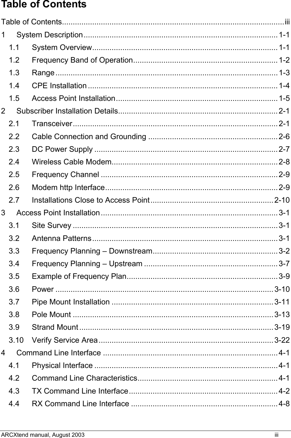 Table of Contents Table of Contents.......................................................................................................iii 1 System Description..........................................................................................1-1 1.1 System Overview...................................................................................... 1-1 1.2 Frequency Band of Operation...................................................................1-2 1.3 Range.......................................................................................................1-3 1.4 CPE Installation ........................................................................................1-4 1.5 Access Point Installation...........................................................................1-5 2 Subscriber Installation Details.......................................................................... 2-1 2.1 Transceiver............................................................................................... 2-1 2.2 Cable Connection and Grounding ............................................................2-6 2.3 DC Power Supply .....................................................................................2-7 2.4 Wireless Cable Modem.............................................................................2-8 2.5 Frequency Channel ..................................................................................2-9 2.6 Modem http Interface................................................................................ 2-9 2.7 Installations Close to Access Point.........................................................2-10 3 Access Point Installation.................................................................................. 3-1 3.1 Site Survey ...............................................................................................3-1 3.2 Antenna Patterns......................................................................................3-1 3.3 Frequency Planning – Downstream..........................................................3-2 3.4 Frequency Planning – Upstream ..............................................................3-7 3.5 Example of Frequency Plan......................................................................3-9 3.6 Power .....................................................................................................3-10 3.7 Pipe Mount Installation ........................................................................... 3-11 3.8 Pole Mount .............................................................................................3-13 3.9 Strand Mount .......................................................................................... 3-19 3.10 Verify Service Area.................................................................................3-22 4 Command Line Interface .................................................................................4-1 4.1 Physical Interface .....................................................................................4-1 4.2 Command Line Characteristics................................................................. 4-1 4.3 TX Command Line Interface.....................................................................4-2 4.4 RX Command Line Interface ....................................................................4-8 ARCXtend manual, August 2003    iii 