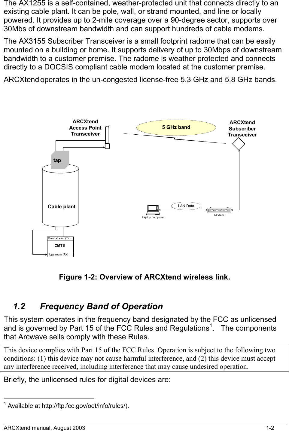  The AX1255 is a self-contained, weather-protected unit that connects directly to an existing cable plant. It can be pole, wall, or strand mounted, and line or locally powered. It provides up to 2-mile coverage over a 90-degree sector, supports over 30Mbs of downstream bandwidth and can support hundreds of cable modems.  The AX3155 Subscriber Transceiver is a small footprint radome that can be easily mounted on a building or home. It supports delivery of up to 30Mbps of downstream bandwidth to a customer premise. The radome is weather protected and connects directly to a DOCSIS compliant cable modem located at the customer premise.  ARCXtend operates in the un-congested license-free 5.3 GHz and 5.8 GHz bands.   ARCXtendSubscriberTransceiver5 GHz bandModemLaptop computerLAN DataARCXtendAccess PointTransceiverUpstream (Rx)Downstream (Tx)CMTSCable planttap Figure 1-2: Overview of ARCXtend wireless link.  1.2  Frequency Band of Operation This system operates in the frequency band designated by the FCC as unlicensed and is governed by Part 15 of the FCC Rules and Regulations1.   The components that Arcwave sells comply with these Rules. This device complies with Part 15 of the FCC Rules. Operation is subject to the following two conditions: (1) this device may not cause harmful interference, and (2) this device must accept any interference received, including interference that may cause undesired operation. Briefly, the unlicensed rules for digital devices are:                                             1 Available at http://ftp.fcc.gov/oet/info/rules/).   ARCXtend manual, August 2003    1-2 