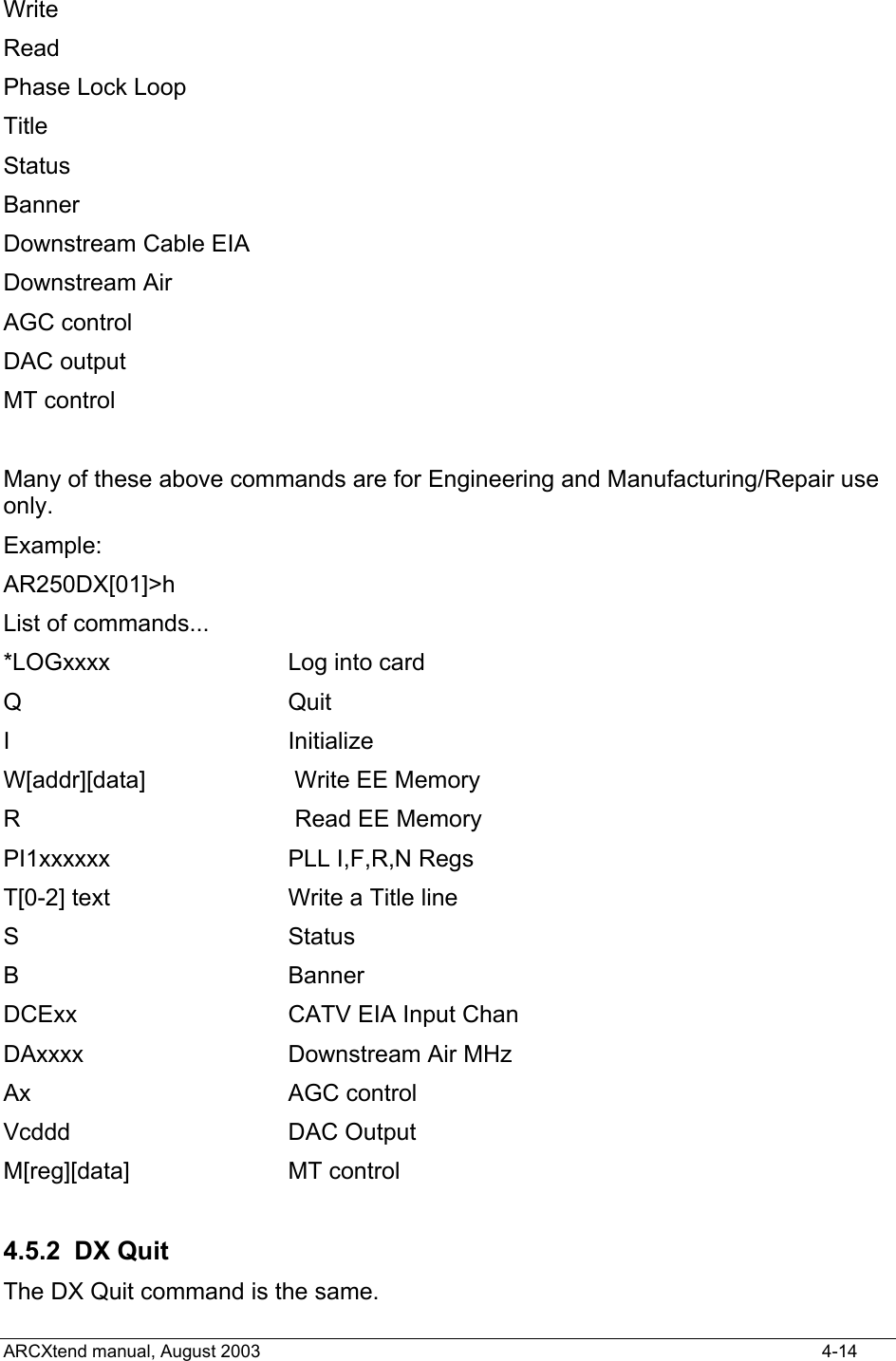  Write Read Phase Lock Loop Title Status Banner Downstream Cable EIA Downstream Air AGC control DAC output MT control  Many of these above commands are for Engineering and Manufacturing/Repair use only. Example: AR250DX[01]&gt;h List of commands... *LOGxxxx         Log into card Q                 Quit I                 Initialize W[addr][data]     Write EE Memory R                 Read EE Memory PI1xxxxxx         PLL I,F,R,N Regs T[0-2] text       Write a Title line S                 Status B                 Banner DCExx             CATV EIA Input Chan DAxxxx            Downstream Air MHz Ax                AGC control Vcddd             DAC Output M[reg][data]      MT control  4.5.2 DX Quit The DX Quit command is the same. ARCXtend manual, August 2003    4-14 