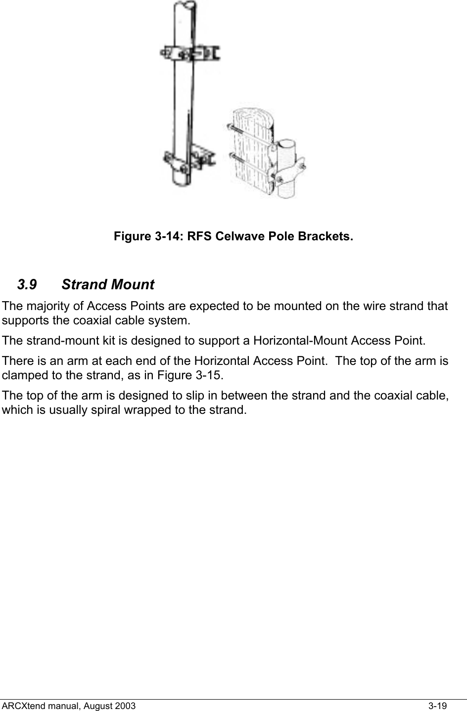    Figure 3-14: RFS Celwave Pole Brackets.  3.9 Strand Mount The majority of Access Points are expected to be mounted on the wire strand that supports the coaxial cable system. The strand-mount kit is designed to support a Horizontal-Mount Access Point. There is an arm at each end of the Horizontal Access Point.  The top of the arm is clamped to the strand, as in Figure 3-15. The top of the arm is designed to slip in between the strand and the coaxial cable, which is usually spiral wrapped to the strand. ARCXtend manual, August 2003    3-19 