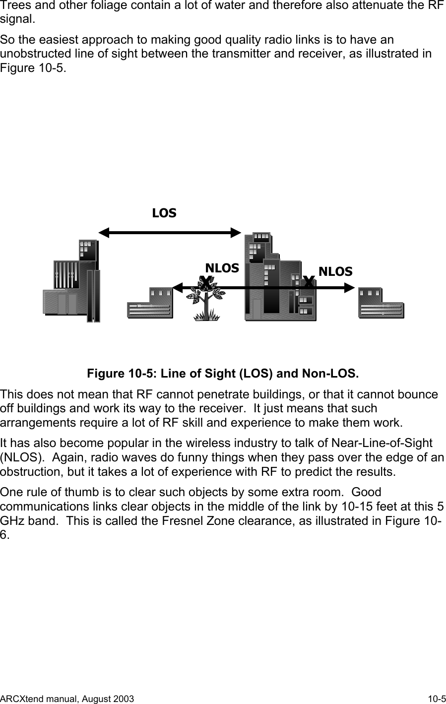  Trees and other foliage contain a lot of water and therefore also attenuate the RF signal. So the easiest approach to making good quality radio links is to have an unobstructed line of sight between the transmitter and receiver, as illustrated in Figure 10-5. LOSNLOSXNLOSX Figure 10-5: Line of Sight (LOS) and Non-LOS. This does not mean that RF cannot penetrate buildings, or that it cannot bounce off buildings and work its way to the receiver.  It just means that such arrangements require a lot of RF skill and experience to make them work. It has also become popular in the wireless industry to talk of Near-Line-of-Sight (NLOS).  Again, radio waves do funny things when they pass over the edge of an obstruction, but it takes a lot of experience with RF to predict the results. One rule of thumb is to clear such objects by some extra room.  Good communications links clear objects in the middle of the link by 10-15 feet at this 5 GHz band.  This is called the Fresnel Zone clearance, as illustrated in Figure 10-6. ARCXtend manual, August 2003    10-5 