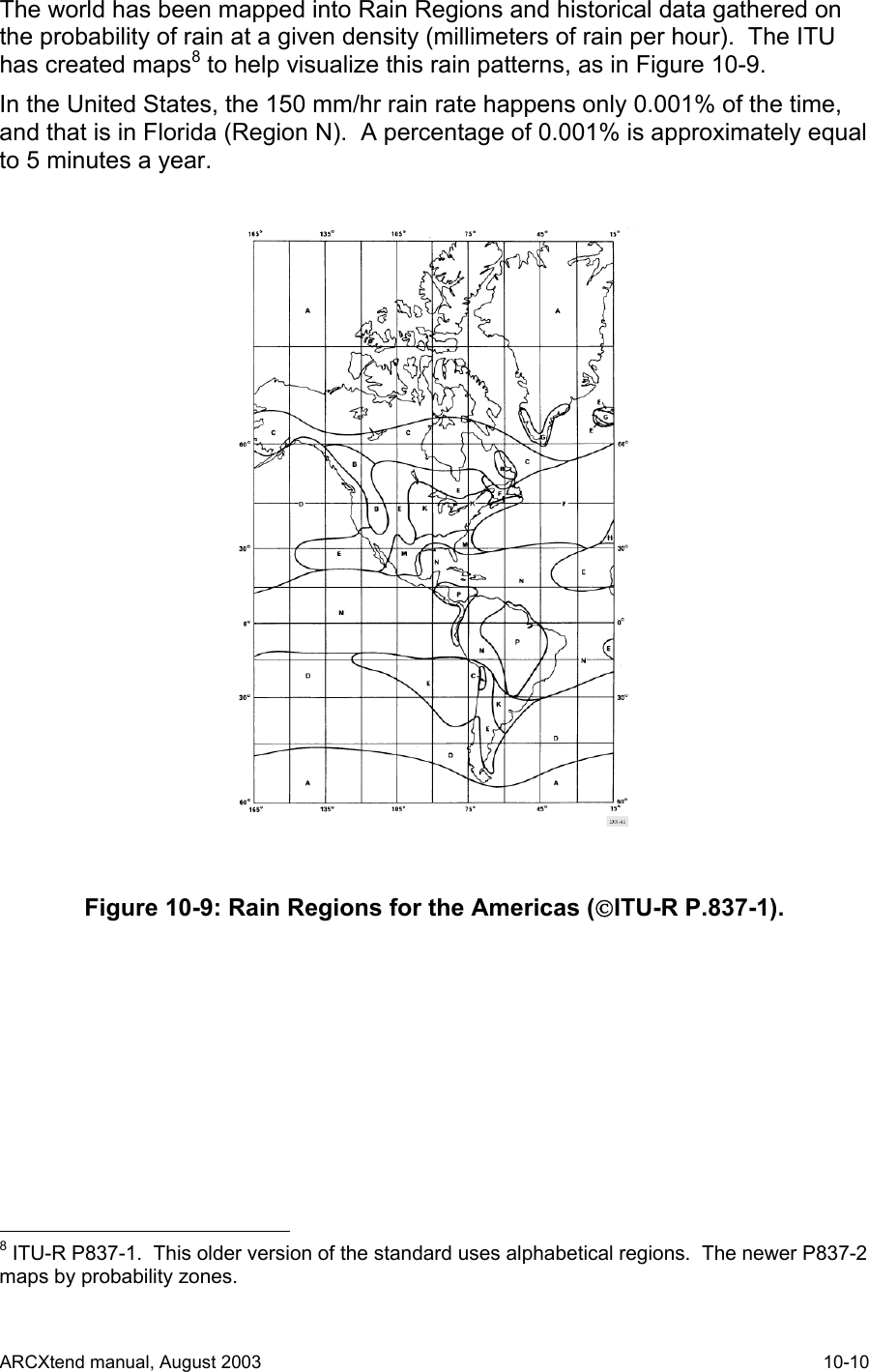  The world has been mapped into Rain Regions and historical data gathered on the probability of rain at a given density (millimeters of rain per hour).  The ITU has created maps8 to help visualize this rain patterns, as in Figure 10-9.    In the United States, the 150 mm/hr rain rate happens only 0.001% of the time, and that is in Florida (Region N).  A percentage of 0.001% is approximately equal to 5 minutes a year.  Figure 10-9: Rain Regions for the Americas (ITU-R P.837-1).                                             8 ITU-R P837-1.  This older version of the standard uses alphabetical regions.  The newer P837-2 maps by probability zones. ARCXtend manual, August 2003    10-10 