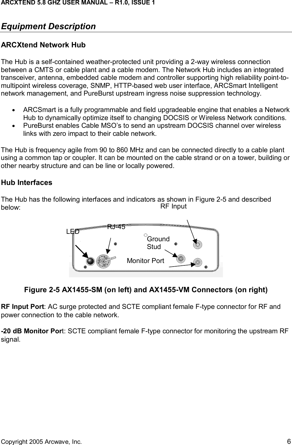 ARCXTEND 5.8 GHZ USER MANUAL – R1.0, ISSUE 1  Copyright 2005 Arcwave, Inc.    6 Equipment Description ARCXtend Network Hub The Hub is a self-contained weather-protected unit providing a 2-way wireless connection between a CMTS or cable plant and a cable modem. The Network Hub includes an integrated transceiver, antenna, embedded cable modem and controller supporting high reliability point-to-multipoint wireless coverage, SNMP, HTTP-based web user interface, ARCSmart Intelligent network management, and PureBurst upstream ingress noise suppression technology.  •  ARCSmart is a fully programmable and field upgradeable engine that enables a Network Hub to dynamically optimize itself to changing DOCSIS or Wireless Network conditions.  •  PureBurst enables Cable MSO’s to send an upstream DOCSIS channel over wireless links with zero impact to their cable network. The Hub is frequency agile from 90 to 860 MHz and can be connected directly to a cable plant using a common tap or coupler. It can be mounted on the cable strand or on a tower, building or other nearby structure and can be line or locally powered.  Hub Interfaces The Hub has the following interfaces and indicators as shown in Figure 2-5 and described below:  Figure 2-5 AX1455-SM (on left) and AX1455-VM Connectors (on right) RF Input Port: AC surge protected and SCTE compliant female F-type connector for RF and power connection to the cable network.  -20 dB Monitor Port: SCTE compliant female F-type connector for monitoring the upstream RF signal.  LED  RJ-45 RF Input Monitor Port Ground Stud  
