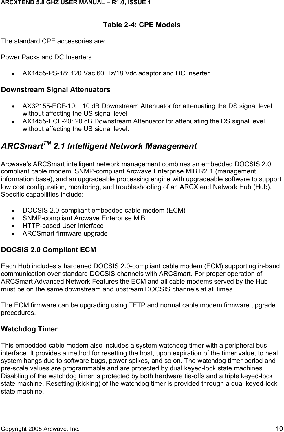 ARCXTEND 5.8 GHZ USER MANUAL – R1.0, ISSUE 1  Copyright 2005 Arcwave, Inc.    10 Table 2-4: CPE Models The standard CPE accessories are: Power Packs and DC Inserters •  AX1455-PS-18: 120 Vac 60 Hz/18 Vdc adaptor and DC Inserter Downstream Signal Attenuators •  AX32155-ECF-10:   10 dB Downstream Attenuator for attenuating the DS signal level without affecting the US signal level •  AX1455-ECF-20: 20 dB Downstream Attenuator for attenuating the DS signal level without affecting the US signal level. ARCSmartTM 2.1 Intelligent Network Management  Arcwave’s ARCSmart intelligent network management combines an embedded DOCSIS 2.0 compliant cable modem, SNMP-compliant Arcwave Enterprise MIB R2.1 (management information base), and an upgradeable processing engine with upgradeable software to support low cost configuration, monitoring, and troubleshooting of an ARCXtend Network Hub (Hub). Specific capabilities include: •  DOCSIS 2.0-compliant embedded cable modem (ECM) •  SNMP-compliant Arcwave Enterprise MIB •  HTTP-based User Interface •  ARCSmart firmware upgrade DOCSIS 2.0 Compliant ECM Each Hub includes a hardened DOCSIS 2.0-compliant cable modem (ECM) supporting in-band communication over standard DOCSIS channels with ARCSmart. For proper operation of ARCSmart Advanced Network Features the ECM and all cable modems served by the Hub must be on the same downstream and upstream DOCSIS channels at all times.  The ECM firmware can be upgrading using TFTP and normal cable modem firmware upgrade procedures.  Watchdog Timer This embedded cable modem also includes a system watchdog timer with a peripheral bus interface. It provides a method for resetting the host, upon expiration of the timer value, to heal system hangs due to software bugs, power spikes, and so on. The watchdog timer period and pre-scale values are programmable and are protected by dual keyed-lock state machines. Disabling of the watchdog timer is protected by both hardware tie-offs and a triple keyed-lock state machine. Resetting (kicking) of the watchdog timer is provided through a dual keyed-lock state machine. 