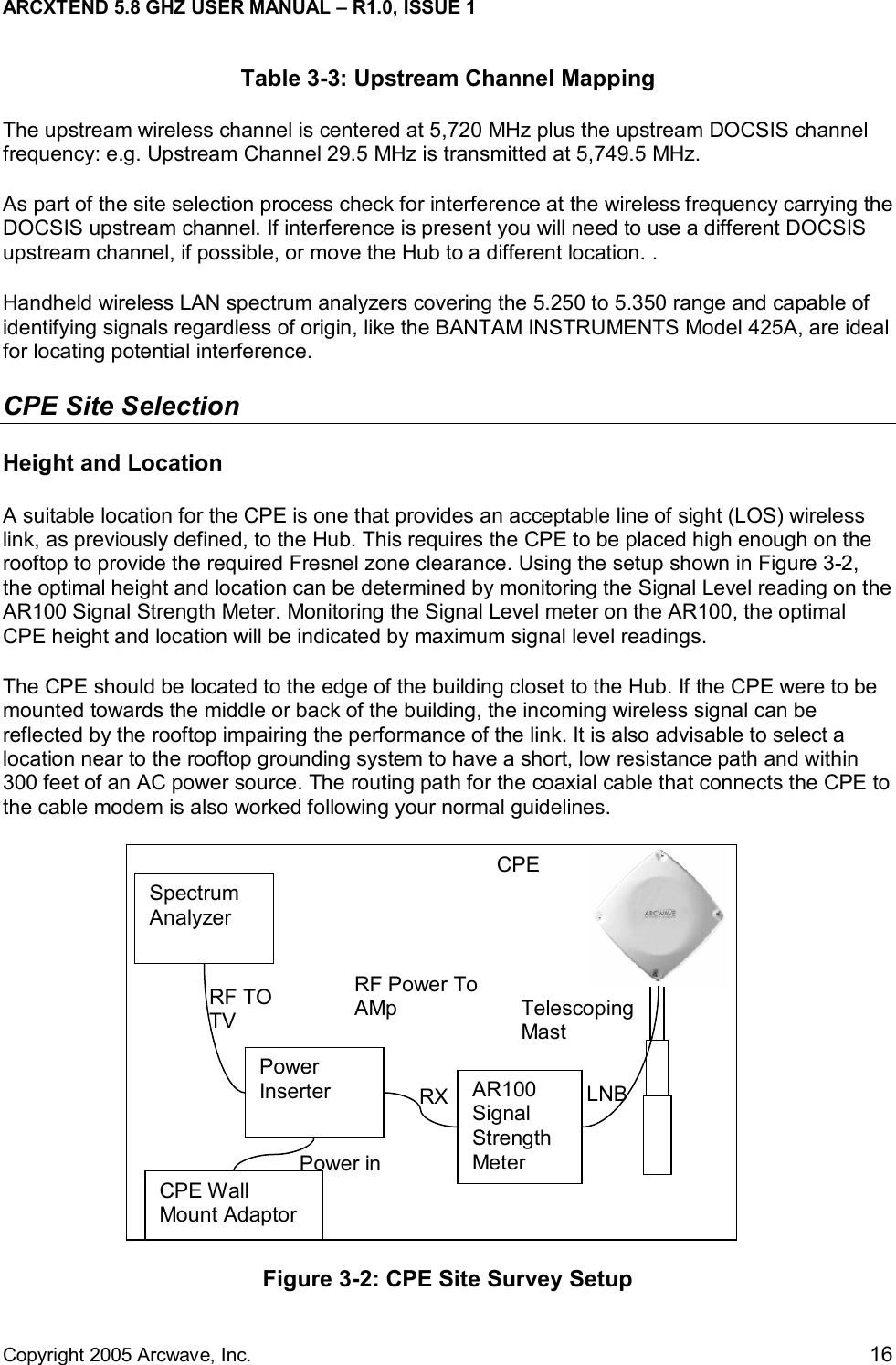 ARCXTEND 5.8 GHZ USER MANUAL – R1.0, ISSUE 1  Copyright 2005 Arcwave, Inc.    16 Table 3-3: Upstream Channel Mapping The upstream wireless channel is centered at 5,720 MHz plus the upstream DOCSIS channel frequency: e.g. Upstream Channel 29.5 MHz is transmitted at 5,749.5 MHz.   As part of the site selection process check for interference at the wireless frequency carrying the DOCSIS upstream channel. If interference is present you will need to use a different DOCSIS upstream channel, if possible, or move the Hub to a different location. .  Handheld wireless LAN spectrum analyzers covering the 5.250 to 5.350 range and capable of identifying signals regardless of origin, like the BANTAM INSTRUMENTS Model 425A, are ideal for locating potential interference.  CPE Site Selection  Height and Location A suitable location for the CPE is one that provides an acceptable line of sight (LOS) wireless link, as previously defined, to the Hub. This requires the CPE to be placed high enough on the rooftop to provide the required Fresnel zone clearance. Using the setup shown in Figure 3-2, the optimal height and location can be determined by monitoring the Signal Level reading on the AR100 Signal Strength Meter. Monitoring the Signal Level meter on the AR100, the optimal CPE height and location will be indicated by maximum signal level readings.  The CPE should be located to the edge of the building closet to the Hub. If the CPE were to be mounted towards the middle or back of the building, the incoming wireless signal can be reflected by the rooftop impairing the performance of the link. It is also advisable to select a location near to the rooftop grounding system to have a short, low resistance path and within 300 feet of an AC power source. The routing path for the coaxial cable that connects the CPE to the cable modem is also worked following your normal guidelines.   Figure 3-2: CPE Site Survey Setup Telescoping Mast CPE LNBCPE Wall Mount Adaptor AR100 Signal Strength Meter RXPower Inserter Spectrum Analyzer RF Power To AMpRF TO TV Power in 