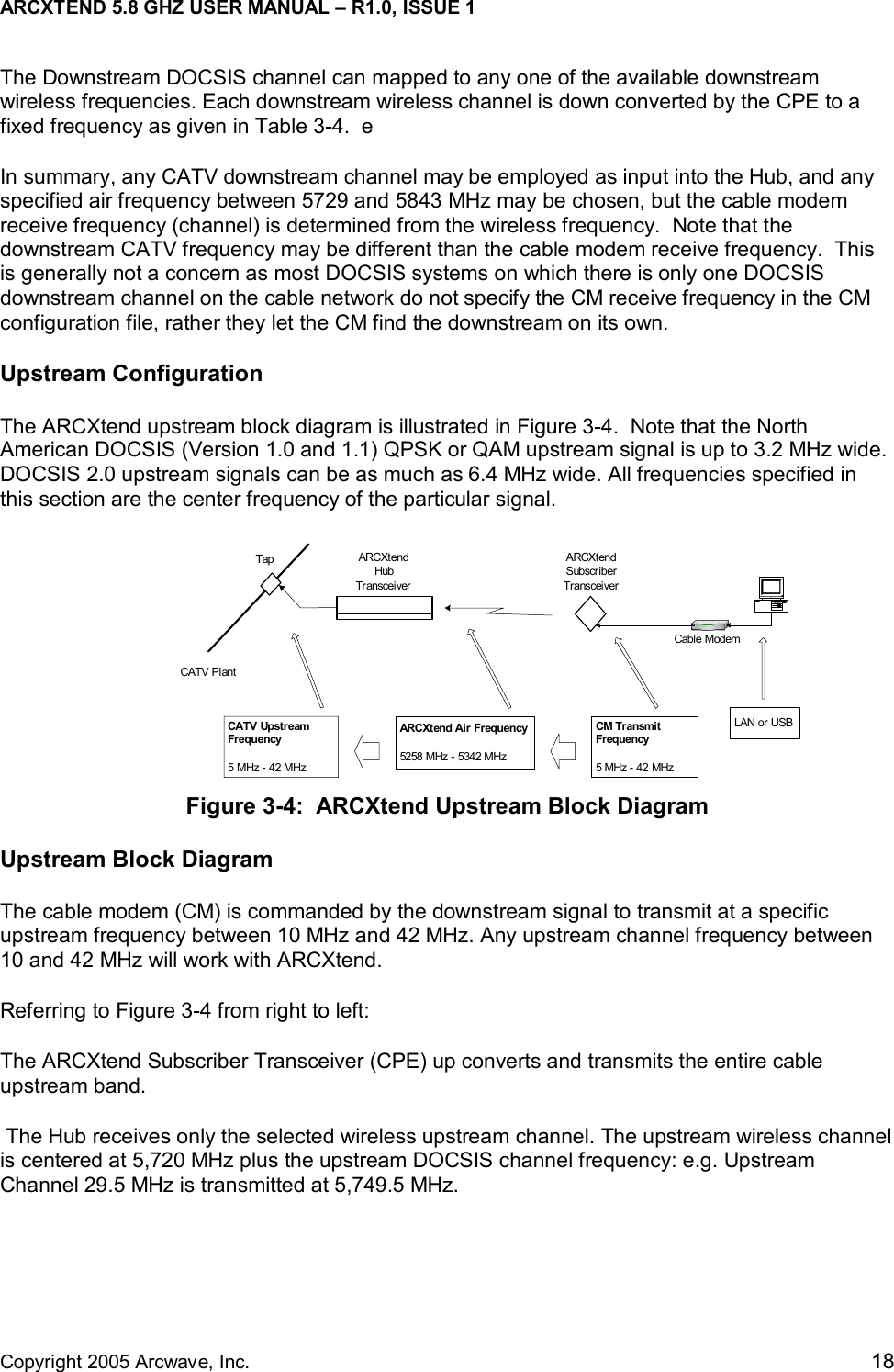 ARCXTEND 5.8 GHZ USER MANUAL – R1.0, ISSUE 1  Copyright 2005 Arcwave, Inc.    18 TapCATV PlantARCXtendSubscriberTransceiverCable ModemARCXtendHubTransceiverCATV UpstreamFrequency5 MHz - 42 MHzARCXtend Air Frequency5258 MHz - 5342 MHzCM TransmitFrequency5 MHz - 42 MHzLAN or USBThe Downstream DOCSIS channel can mapped to any one of the available downstream wireless frequencies. Each downstream wireless channel is down converted by the CPE to a fixed frequency as given in Table 3-4.  e  In summary, any CATV downstream channel may be employed as input into the Hub, and any specified air frequency between 5729 and 5843 MHz may be chosen, but the cable modem receive frequency (channel) is determined from the wireless frequency.  Note that the downstream CATV frequency may be different than the cable modem receive frequency.  This is generally not a concern as most DOCSIS systems on which there is only one DOCSIS downstream channel on the cable network do not specify the CM receive frequency in the CM configuration file, rather they let the CM find the downstream on its own.   Upstream Configuration The ARCXtend upstream block diagram is illustrated in Figure 3-4.  Note that the North American DOCSIS (Version 1.0 and 1.1) QPSK or QAM upstream signal is up to 3.2 MHz wide.  DOCSIS 2.0 upstream signals can be as much as 6.4 MHz wide. All frequencies specified in this section are the center frequency of the particular signal. Figure 3-4:  ARCXtend Upstream Block Diagram Upstream Block Diagram The cable modem (CM) is commanded by the downstream signal to transmit at a specific upstream frequency between 10 MHz and 42 MHz. Any upstream channel frequency between 10 and 42 MHz will work with ARCXtend. Referring to Figure 3-4 from right to left:  The ARCXtend Subscriber Transceiver (CPE) up converts and transmits the entire cable upstream band.  The Hub receives only the selected wireless upstream channel. The upstream wireless channel is centered at 5,720 MHz plus the upstream DOCSIS channel frequency: e.g. Upstream Channel 29.5 MHz is transmitted at 5,749.5 MHz.   