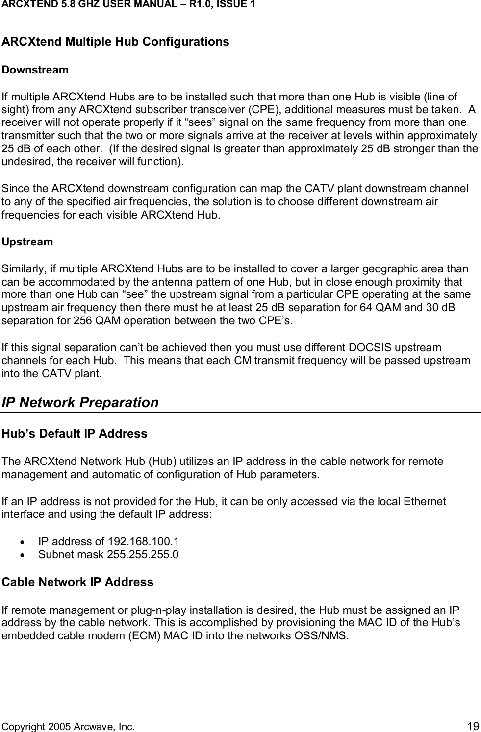 ARCXTEND 5.8 GHZ USER MANUAL – R1.0, ISSUE 1  Copyright 2005 Arcwave, Inc.    19 ARCXtend Multiple Hub Configurations Downstream If multiple ARCXtend Hubs are to be installed such that more than one Hub is visible (line of sight) from any ARCXtend subscriber transceiver (CPE), additional measures must be taken.  A receiver will not operate properly if it “sees” signal on the same frequency from more than one transmitter such that the two or more signals arrive at the receiver at levels within approximately 25 dB of each other.  (If the desired signal is greater than approximately 25 dB stronger than the undesired, the receiver will function). Since the ARCXtend downstream configuration can map the CATV plant downstream channel to any of the specified air frequencies, the solution is to choose different downstream air frequencies for each visible ARCXtend Hub.  Upstream Similarly, if multiple ARCXtend Hubs are to be installed to cover a larger geographic area than can be accommodated by the antenna pattern of one Hub, but in close enough proximity that more than one Hub can “see” the upstream signal from a particular CPE operating at the same upstream air frequency then there must he at least 25 dB separation for 64 QAM and 30 dB separation for 256 QAM operation between the two CPE’s. If this signal separation can’t be achieved then you must use different DOCSIS upstream channels for each Hub.  This means that each CM transmit frequency will be passed upstream into the CATV plant.   IP Network Preparation Hub’s Default IP Address The ARCXtend Network Hub (Hub) utilizes an IP address in the cable network for remote management and automatic of configuration of Hub parameters.  If an IP address is not provided for the Hub, it can be only accessed via the local Ethernet interface and using the default IP address: •  IP address of 192.168.100.1  •  Subnet mask 255.255.255.0 Cable Network IP Address If remote management or plug-n-play installation is desired, the Hub must be assigned an IP address by the cable network. This is accomplished by provisioning the MAC ID of the Hub’s embedded cable modem (ECM) MAC ID into the networks OSS/NMS.  