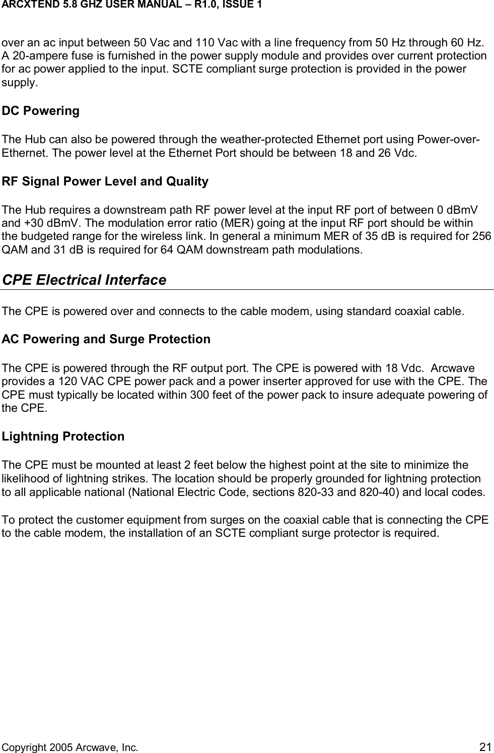 ARCXTEND 5.8 GHZ USER MANUAL – R1.0, ISSUE 1  Copyright 2005 Arcwave, Inc.    21 over an ac input between 50 Vac and 110 Vac with a line frequency from 50 Hz through 60 Hz. A 20-ampere fuse is furnished in the power supply module and provides over current protection for ac power applied to the input. SCTE compliant surge protection is provided in the power supply. DC Powering The Hub can also be powered through the weather-protected Ethernet port using Power-over-Ethernet. The power level at the Ethernet Port should be between 18 and 26 Vdc.  RF Signal Power Level and Quality The Hub requires a downstream path RF power level at the input RF port of between 0 dBmV and +30 dBmV. The modulation error ratio (MER) going at the input RF port should be within the budgeted range for the wireless link. In general a minimum MER of 35 dB is required for 256 QAM and 31 dB is required for 64 QAM downstream path modulations. CPE Electrical Interface The CPE is powered over and connects to the cable modem, using standard coaxial cable.  AC Powering and Surge Protection The CPE is powered through the RF output port. The CPE is powered with 18 Vdc.  Arcwave provides a 120 VAC CPE power pack and a power inserter approved for use with the CPE. The CPE must typically be located within 300 feet of the power pack to insure adequate powering of the CPE.  Lightning Protection The CPE must be mounted at least 2 feet below the highest point at the site to minimize the likelihood of lightning strikes. The location should be properly grounded for lightning protection to all applicable national (National Electric Code, sections 820-33 and 820-40) and local codes.  To protect the customer equipment from surges on the coaxial cable that is connecting the CPE to the cable modem, the installation of an SCTE compliant surge protector is required.  
