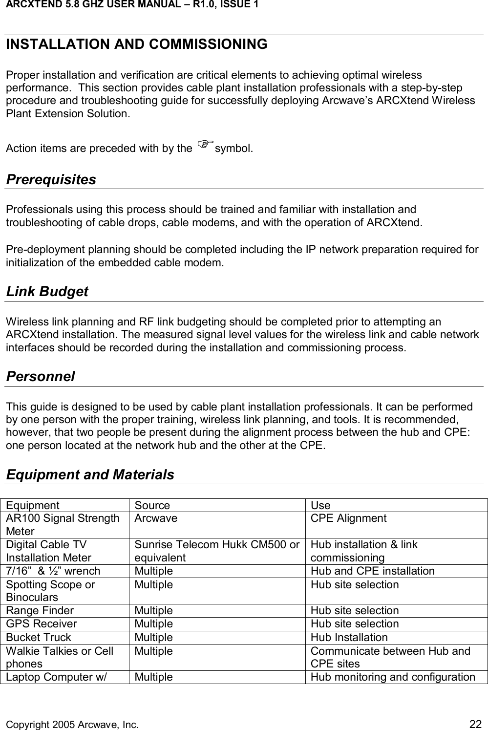 ARCXTEND 5.8 GHZ USER MANUAL – R1.0, ISSUE 1  Copyright 2005 Arcwave, Inc.    22 INSTALLATION AND COMMISSIONING Proper installation and verification are critical elements to achieving optimal wireless performance.  This section provides cable plant installation professionals with a step-by-step procedure and troubleshooting guide for successfully deploying Arcwave’s ARCXtend Wireless Plant Extension Solution.  Action items are preceded with by the )symbol. Prerequisites Professionals using this process should be trained and familiar with installation and troubleshooting of cable drops, cable modems, and with the operation of ARCXtend.  Pre-deployment planning should be completed including the IP network preparation required for initialization of the embedded cable modem.  Link Budget Wireless link planning and RF link budgeting should be completed prior to attempting an ARCXtend installation. The measured signal level values for the wireless link and cable network interfaces should be recorded during the installation and commissioning process.  Personnel This guide is designed to be used by cable plant installation professionals. It can be performed by one person with the proper training, wireless link planning, and tools. It is recommended, however, that two people be present during the alignment process between the hub and CPE: one person located at the network hub and the other at the CPE. Equipment and Materials Equipment Source  Use AR100 Signal Strength Meter  Arcwave CPE Alignment Digital Cable TV Installation Meter Sunrise Telecom Hukk CM500 or equivalent Hub installation &amp; link commissioning   7/16”  &amp; ½” wrench  Multiple  Hub and CPE installation Spotting Scope or Binoculars Multiple  Hub site selection Range Finder  Multiple  Hub site selection GPS Receiver  Multiple  Hub site selection Bucket Truck  Multiple  Hub Installation Walkie Talkies or Cell phones Multiple  Communicate between Hub and CPE sites Laptop Computer w/  Multiple  Hub monitoring and configuration 
