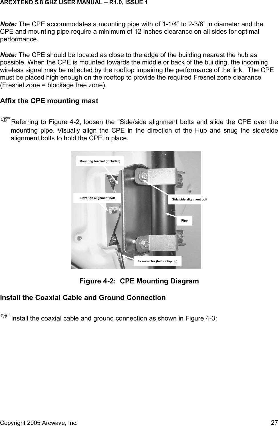 ARCXTEND 5.8 GHZ USER MANUAL – R1.0, ISSUE 1  Copyright 2005 Arcwave, Inc.    27 Note: The CPE accommodates a mounting pipe with of 1-1/4” to 2-3/8” in diameter and the CPE and mounting pipe require a minimum of 12 inches clearance on all sides for optimal performance.  Note: The CPE should be located as close to the edge of the building nearest the hub as possible. When the CPE is mounted towards the middle or back of the building, the incoming wireless signal may be reflected by the rooftop impairing the performance of the link.  The CPE must be placed high enough on the rooftop to provide the required Fresnel zone clearance (Fresnel zone = blockage free zone). Affix the CPE mounting mast )Referring to Figure 4-2, loosen the &quot;Side/side alignment bolts and slide the CPE over the mounting pipe. Visually align the CPE in the direction of the Hub and snug the side/side alignment bolts to hold the CPE in place. Mounting bracket (included)Elevation alignment boltF-connector (before taping)PipeSide/side alignment bolt Figure 4-2:  CPE Mounting Diagram Install the Coaxial Cable and Ground Connection )Install the coaxial cable and ground connection as shown in Figure 4-3: 