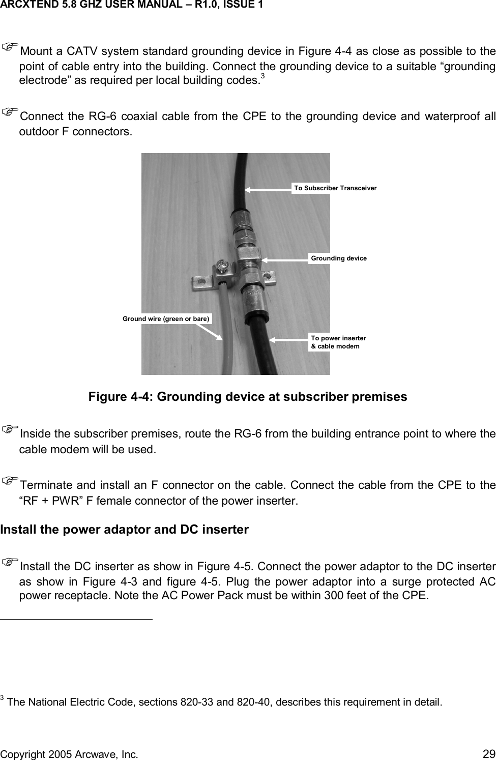 ARCXTEND 5.8 GHZ USER MANUAL – R1.0, ISSUE 1  Copyright 2005 Arcwave, Inc.    29 )Mount a CATV system standard grounding device in Figure 4-4 as close as possible to the point of cable entry into the building. Connect the grounding device to a suitable “grounding electrode” as required per local building codes.3  )Connect the RG-6 coaxial cable from the CPE to the grounding device and waterproof all outdoor F connectors. To Subscriber TransceiverGrounding deviceGround wire (green or bare)To power inserter&amp; cable modem Figure 4-4: Grounding device at subscriber premises )Inside the subscriber premises, route the RG-6 from the building entrance point to where the cable modem will be used. )Terminate and install an F connector on the cable. Connect the cable from the CPE to the “RF + PWR” F female connector of the power inserter.   Install the power adaptor and DC inserter )Install the DC inserter as show in Figure 4-5. Connect the power adaptor to the DC inserter as show in Figure 4-3 and figure 4-5. Plug the power adaptor into a surge protected AC power receptacle. Note the AC Power Pack must be within 300 feet of the CPE.                                                    3 The National Electric Code, sections 820-33 and 820-40, describes this requirement in detail. 