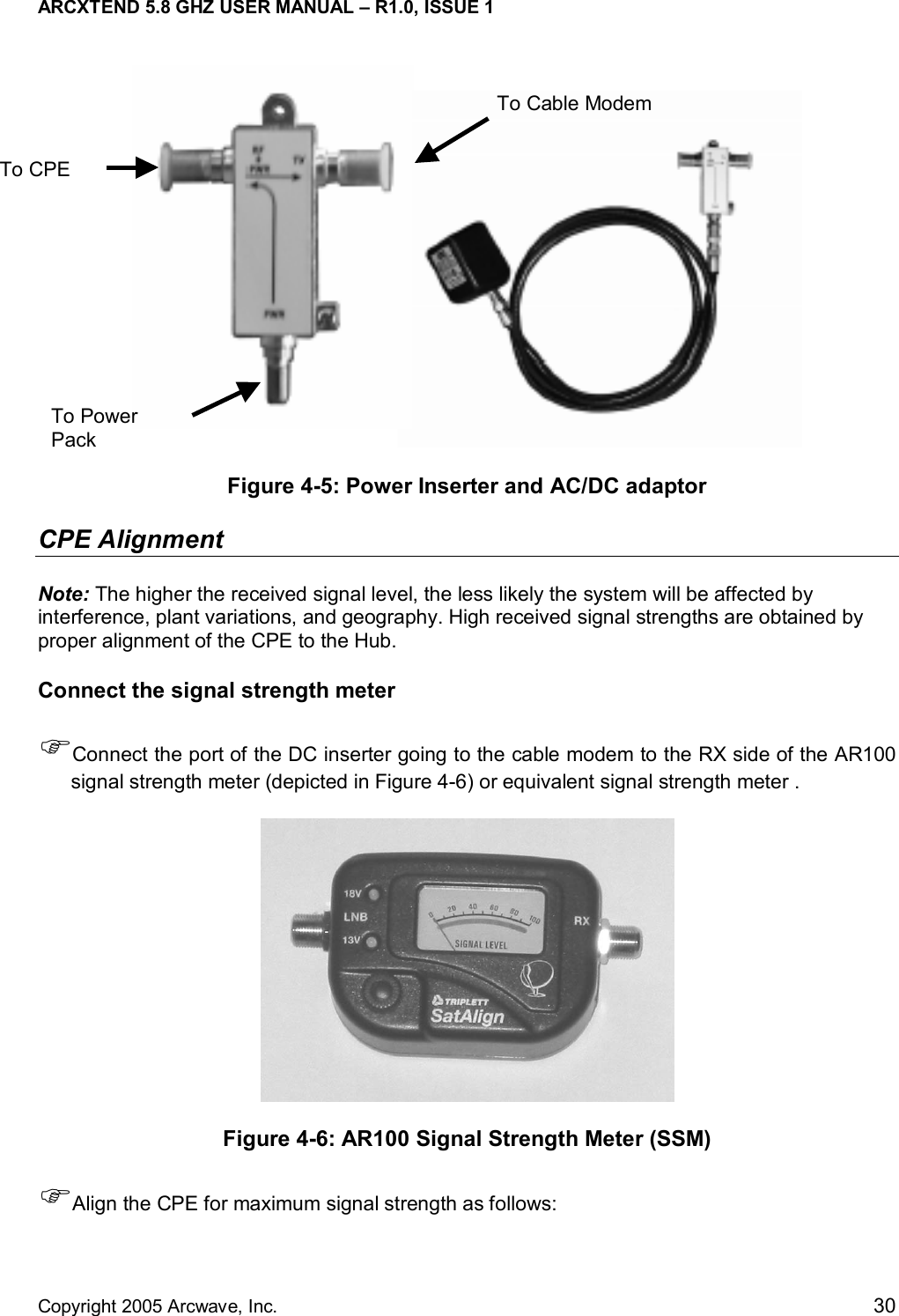 ARCXTEND 5.8 GHZ USER MANUAL – R1.0, ISSUE 1  Copyright 2005 Arcwave, Inc.    30  Figure 4-5: Power Inserter and AC/DC adaptor  CPE Alignment  Note: The higher the received signal level, the less likely the system will be affected by interference, plant variations, and geography. High received signal strengths are obtained by proper alignment of the CPE to the Hub. Connect the signal strength meter  )Connect the port of the DC inserter going to the cable modem to the RX side of the AR100 signal strength meter (depicted in Figure 4-6) or equivalent signal strength meter .   Figure 4-6: AR100 Signal Strength Meter (SSM) )Align the CPE for maximum signal strength as follows: To CPE  To Cable ModemTo Power Pack 