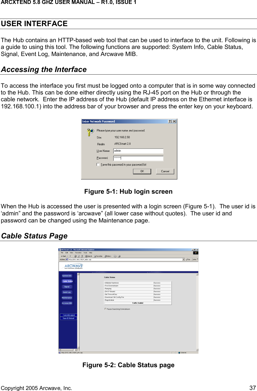ARCXTEND 5.8 GHZ USER MANUAL – R1.0, ISSUE 1  Copyright 2005 Arcwave, Inc.    37 USER INTERFACE  The Hub contains an HTTP-based web tool that can be used to interface to the unit. Following is a guide to using this tool. The following functions are supported: System Info, Cable Status, Signal, Event Log, Maintenance, and Arcwave MIB. Accessing the Interface To access the interface you first must be logged onto a computer that is in some way connected to the Hub. This can be done either directly using the RJ-45 port on the Hub or through the cable network.  Enter the IP address of the Hub (default IP address on the Ethernet interface is 192.168.100.1) into the address bar of your browser and press the enter key on your keyboard.   Figure 5-1: Hub login screen  When the Hub is accessed the user is presented with a login screen (Figure 5-1).  The user id is ‘admin” and the password is ‘arcwave” (all lower case without quotes).  The user id and password can be changed using the Maintenance page. Cable Status Page  Figure 5-2: Cable Status page 