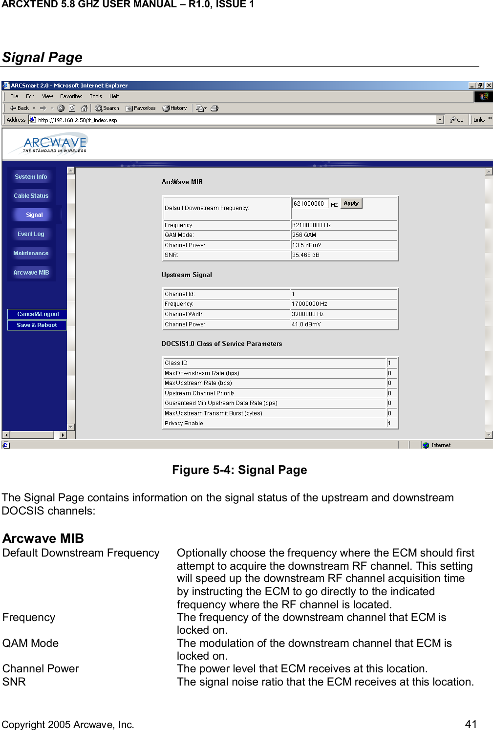 ARCXTEND 5.8 GHZ USER MANUAL – R1.0, ISSUE 1  Copyright 2005 Arcwave, Inc.    41 Signal Page  Figure 5-4: Signal Page The Signal Page contains information on the signal status of the upstream and downstream DOCSIS channels: Arcwave MIB Default Downstream Frequency  Optionally choose the frequency where the ECM should first attempt to acquire the downstream RF channel. This setting will speed up the downstream RF channel acquisition time by instructing the ECM to go directly to the indicated frequency where the RF channel is located.  Frequency  The frequency of the downstream channel that ECM is locked on. QAM Mode  The modulation of the downstream channel that ECM is locked on. Channel Power  The power level that ECM receives at this location. SNR  The signal noise ratio that the ECM receives at this location.