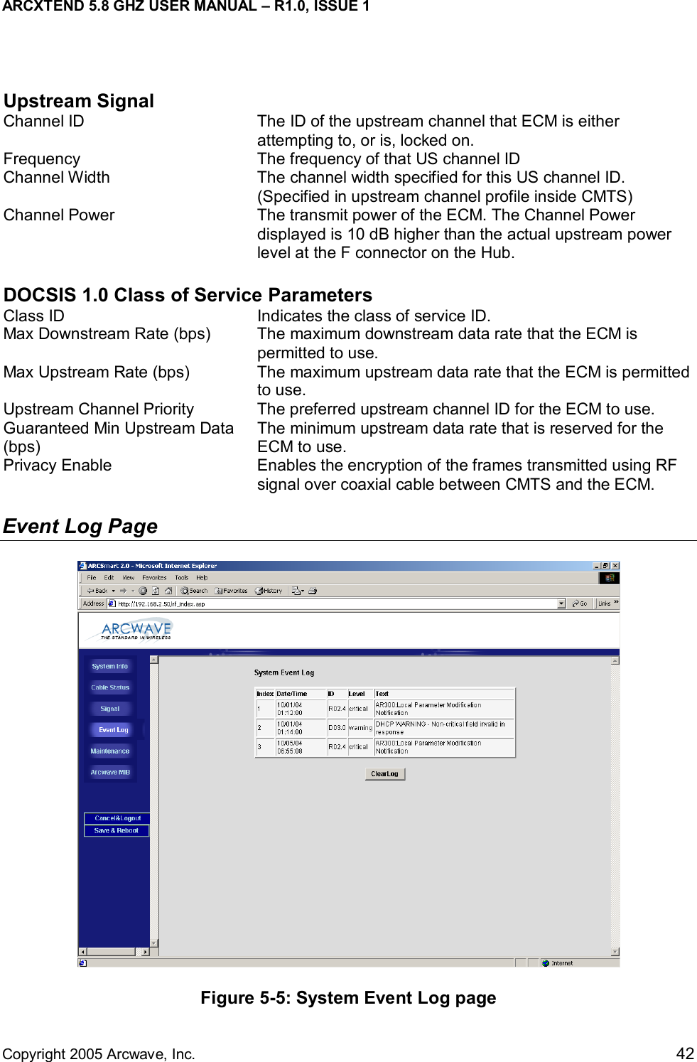 ARCXTEND 5.8 GHZ USER MANUAL – R1.0, ISSUE 1  Copyright 2005 Arcwave, Inc.    42  Upstream Signal Channel ID  The ID of the upstream channel that ECM is either attempting to, or is, locked on. Frequency  The frequency of that US channel ID Channel Width  The channel width specified for this US channel ID. (Specified in upstream channel profile inside CMTS) Channel Power  The transmit power of the ECM. The Channel Power displayed is 10 dB higher than the actual upstream power level at the F connector on the Hub.  DOCSIS 1.0 Class of Service Parameters Class ID  Indicates the class of service ID. Max Downstream Rate (bps)  The maximum downstream data rate that the ECM is permitted to use. Max Upstream Rate (bps)  The maximum upstream data rate that the ECM is permitted to use. Upstream Channel Priority  The preferred upstream channel ID for the ECM to use. Guaranteed Min Upstream Data (bps) The minimum upstream data rate that is reserved for the ECM to use. Privacy Enable  Enables the encryption of the frames transmitted using RF signal over coaxial cable between CMTS and the ECM. Event Log Page  Figure 5-5: System Event Log page 