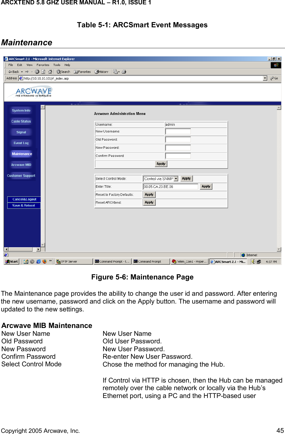 ARCXTEND 5.8 GHZ USER MANUAL – R1.0, ISSUE 1  Copyright 2005 Arcwave, Inc.    45 Table 5-1: ARCSmart Event Messages Maintenance  Figure 5-6: Maintenance Page The Maintenance page provides the ability to change the user id and password. After entering the new username, password and click on the Apply button. The username and password will updated to the new settings.   Arcwave MIB Maintenance New User Name  New User Name Old Password  Old User Password.  New Password  New User Password. Confirm Password  Re-enter New User Password. Select Control Mode  Chose the method for managing the Hub.  If Control via HTTP is chosen, then the Hub can be managed remotely over the cable network or locally via the Hub’s Ethernet port, using a PC and the HTTP-based user 