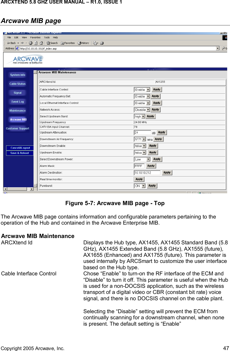 ARCXTEND 5.8 GHZ USER MANUAL – R1.0, ISSUE 1  Copyright 2005 Arcwave, Inc.    47 Arcwave MIB page  Figure 5-7: Arcwave MIB page - Top The Arcwave MIB page contains information and configurable parameters pertaining to the operation of the Hub and contained in the Arcwave Enterprise MIB.  Arcwave MIB Maintenance ARCXtend Id  Displays the Hub type, AX1455, AX1455 Standard Band (5.8 GHz), AX1455 Extended Band (5.8 GHz), AX1555 (future), AX1655 (Enhanced) and AX1755 (future). This parameter is used internally by ARCSmart to customize the user interface based on the Hub type.  Cable Interface Control  Chose “Enable” to turn-on the RF interface of the ECM and “Disable” to turn it off. This parameter is useful when the Hub is used for a non-DOCSIS application, such as the wireless transport of a digital video or CBR (constant bit rate) voice signal, and there is no DOCSIS channel on the cable plant.  Selecting the “Disable” setting will prevent the ECM from continually scanning for a downstream channel, when none is present. The default setting is “Enable”  