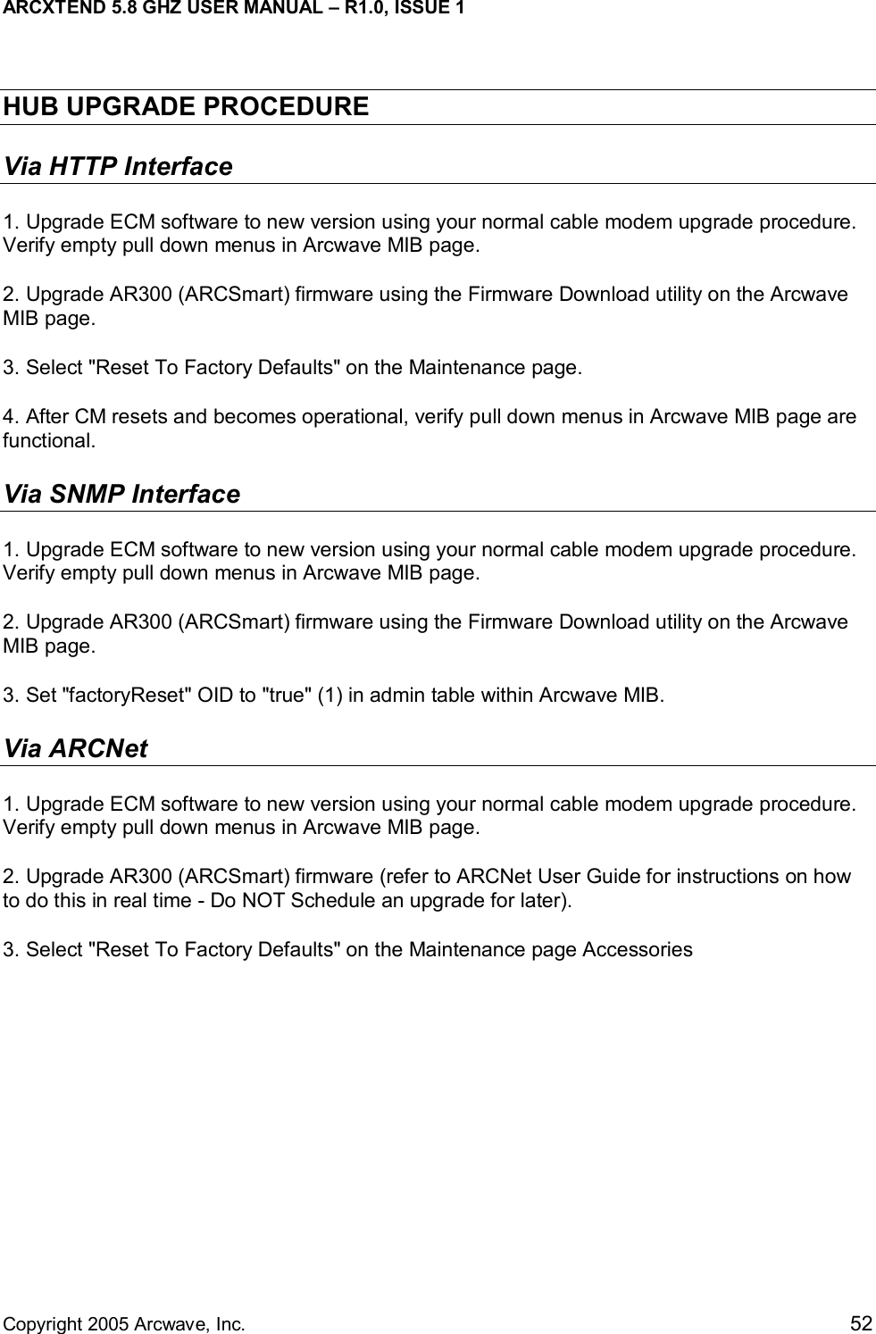 ARCXTEND 5.8 GHZ USER MANUAL – R1.0, ISSUE 1  Copyright 2005 Arcwave, Inc.    52 HUB UPGRADE PROCEDURE Via HTTP Interface 1. Upgrade ECM software to new version using your normal cable modem upgrade procedure. Verify empty pull down menus in Arcwave MIB page. 2. Upgrade AR300 (ARCSmart) firmware using the Firmware Download utility on the Arcwave MIB page.   3. Select &quot;Reset To Factory Defaults&quot; on the Maintenance page. 4. After CM resets and becomes operational, verify pull down menus in Arcwave MIB page are functional. Via SNMP Interface 1. Upgrade ECM software to new version using your normal cable modem upgrade procedure. Verify empty pull down menus in Arcwave MIB page. 2. Upgrade AR300 (ARCSmart) firmware using the Firmware Download utility on the Arcwave MIB page.   3. Set &quot;factoryReset&quot; OID to &quot;true&quot; (1) in admin table within Arcwave MIB. Via ARCNet  1. Upgrade ECM software to new version using your normal cable modem upgrade procedure. Verify empty pull down menus in Arcwave MIB page. 2. Upgrade AR300 (ARCSmart) firmware (refer to ARCNet User Guide for instructions on how to do this in real time - Do NOT Schedule an upgrade for later). 3. Select &quot;Reset To Factory Defaults&quot; on the Maintenance page Accessories 