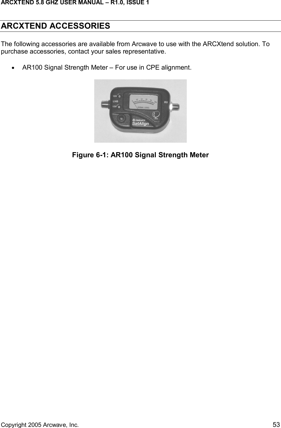 ARCXTEND 5.8 GHZ USER MANUAL – R1.0, ISSUE 1  Copyright 2005 Arcwave, Inc.    53 ARCXTEND ACCESSORIES The following accessories are available from Arcwave to use with the ARCXtend solution. To purchase accessories, contact your sales representative. •  AR100 Signal Strength Meter – For use in CPE alignment.   Figure 6-1: AR100 Signal Strength Meter 