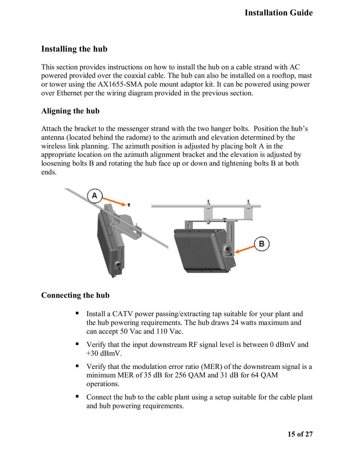   Installation Guide    15 of 27  Installing the hub  This section provides instructions on how to install the hub on a cable strand with AC powered provided over the coaxial cable. The hub can also be installed on a rooftop, mast or tower using the AX1655-SMA pole mount adaptor kit. It can be powered using power over Ethernet per the wiring diagram provided in the previous section.  Aligning the hub Attach the bracket to the messenger strand with the two hanger bolts.  Position the hub’s antenna (located behind the radome) to the azimuth and elevation determined by the wireless link planning. The azimuth position is adjusted by placing bolt A in the appropriate location on the azimuth alignment bracket and the elevation is adjusted by loosening bolts B and rotating the hub face up or down and tightening bolts B at both ends.  Connecting the hub   Install a CATV power passing/extracting tap suitable for your plant and the hub powering requirements. The hub draws 24 watts maximum and can accept 50 Vac and 110 Vac.  Verify that the input downstream RF signal level is between 0 dBmV and +30 dBmV.  Verify that the modulation error ratio (MER) of the downstream signal is a minimum MER of 35 dB for 256 QAM and 31 dB for 64 QAM operations.  Connect the hub to the cable plant using a setup suitable for the cable plant and hub powering requirements.   