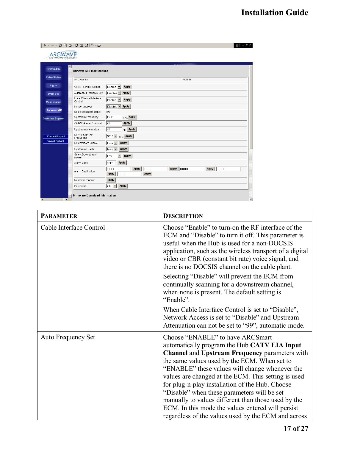   Installation Guide    17 of 27   PARAMETER DESCRIPTION Cable Interface Control  Choose “Enable” to turn-on the RF interface of the ECM and “Disable” to turn it off. This parameter is useful when the Hub is used for a non-DOCSIS application, such as the wireless transport of a digital video or CBR (constant bit rate) voice signal, and there is no DOCSIS channel on the cable plant.   Selecting “Disable” will prevent the ECM from continually scanning for a downstream channel, when none is present. The default setting is “Enable”.  When Cable Interface Control is set to “Disable”, Network Access is set to “Disable” and Upstream Attenuation can not be set to “99”, automatic mode.  Auto Frequency Set  Choose “ENABLE” to have ARCSmart automatically program the Hub CATV EIA Input Channel and Upstream Frequency parameters with the same values used by the ECM. When set to “ENABLE” these values will change whenever the values are changed at the ECM. This setting is used for plug-n-play installation of the Hub. Choose “Disable” when these parameters will be set manually to values different than those used by the ECM. In this mode the values entered will persist regardless of the values used by the ECM and across 