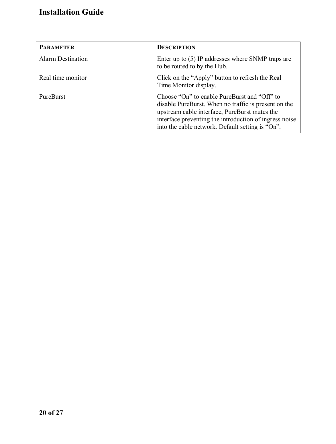 Installation Guide  20 of 27  PARAMETER DESCRIPTION Alarm Destination  Enter up to (5) IP addresses where SNMP traps are to be routed to by the Hub. Real time monitor  Click on the “Apply” button to refresh the Real Time Monitor display. PureBurst  Choose “On” to enable PureBurst and “Off” to disable PureBurst. When no traffic is present on the upstream cable interface, PureBurst mutes the interface preventing the introduction of ingress noise into the cable network. Default setting is “On”. 