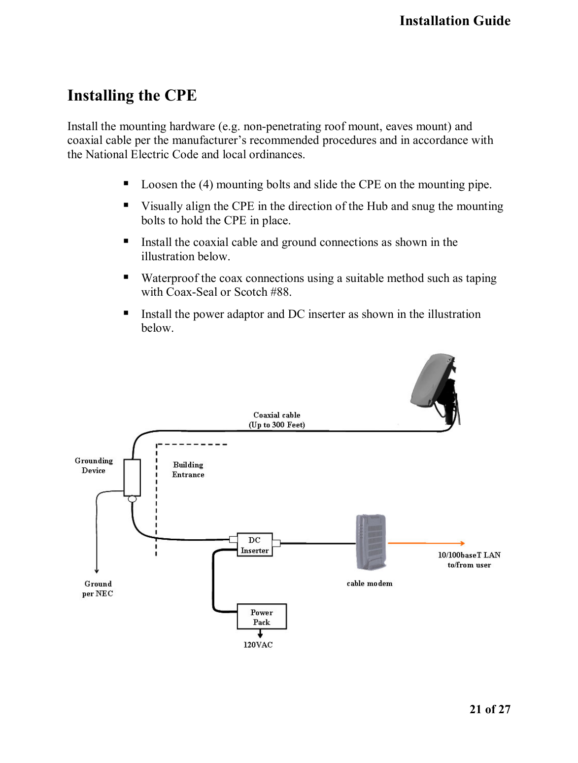   Installation Guide    21 of 27  Installing the CPE Install the mounting hardware (e.g. non-penetrating roof mount, eaves mount) and coaxial cable per the manufacturer’s recommended procedures and in accordance with the National Electric Code and local ordinances.   Loosen the (4) mounting bolts and slide the CPE on the mounting pipe.  Visually align the CPE in the direction of the Hub and snug the mounting bolts to hold the CPE in place.  Install the coaxial cable and ground connections as shown in the illustration below.   Waterproof the coax connections using a suitable method such as taping with Coax-Seal or Scotch #88.    Install the power adaptor and DC inserter as shown in the illustration below.      