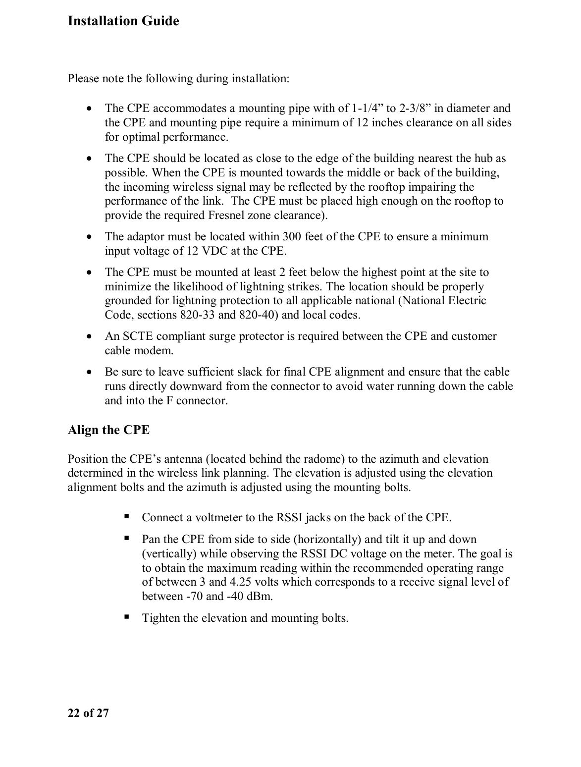 Installation Guide  22 of 27  Please note the following during installation: •  The CPE accommodates a mounting pipe with of 1-1/4” to 2-3/8” in diameter and the CPE and mounting pipe require a minimum of 12 inches clearance on all sides for optimal performance.  •  The CPE should be located as close to the edge of the building nearest the hub as possible. When the CPE is mounted towards the middle or back of the building, the incoming wireless signal may be reflected by the rooftop impairing the performance of the link.  The CPE must be placed high enough on the rooftop to provide the required Fresnel zone clearance). •  The adaptor must be located within 300 feet of the CPE to ensure a minimum input voltage of 12 VDC at the CPE.  •  The CPE must be mounted at least 2 feet below the highest point at the site to minimize the likelihood of lightning strikes. The location should be properly grounded for lightning protection to all applicable national (National Electric Code, sections 820-33 and 820-40) and local codes.  •  An SCTE compliant surge protector is required between the CPE and customer cable modem.  •  Be sure to leave sufficient slack for final CPE alignment and ensure that the cable runs directly downward from the connector to avoid water running down the cable and into the F connector.  Align the CPE Position the CPE’s antenna (located behind the radome) to the azimuth and elevation determined in the wireless link planning. The elevation is adjusted using the elevation alignment bolts and the azimuth is adjusted using the mounting bolts.   Connect a voltmeter to the RSSI jacks on the back of the CPE.   Pan the CPE from side to side (horizontally) and tilt it up and down (vertically) while observing the RSSI DC voltage on the meter. The goal is to obtain the maximum reading within the recommended operating range of between 3 and 4.25 volts which corresponds to a receive signal level of between -70 and -40 dBm.  Tighten the elevation and mounting bolts.  