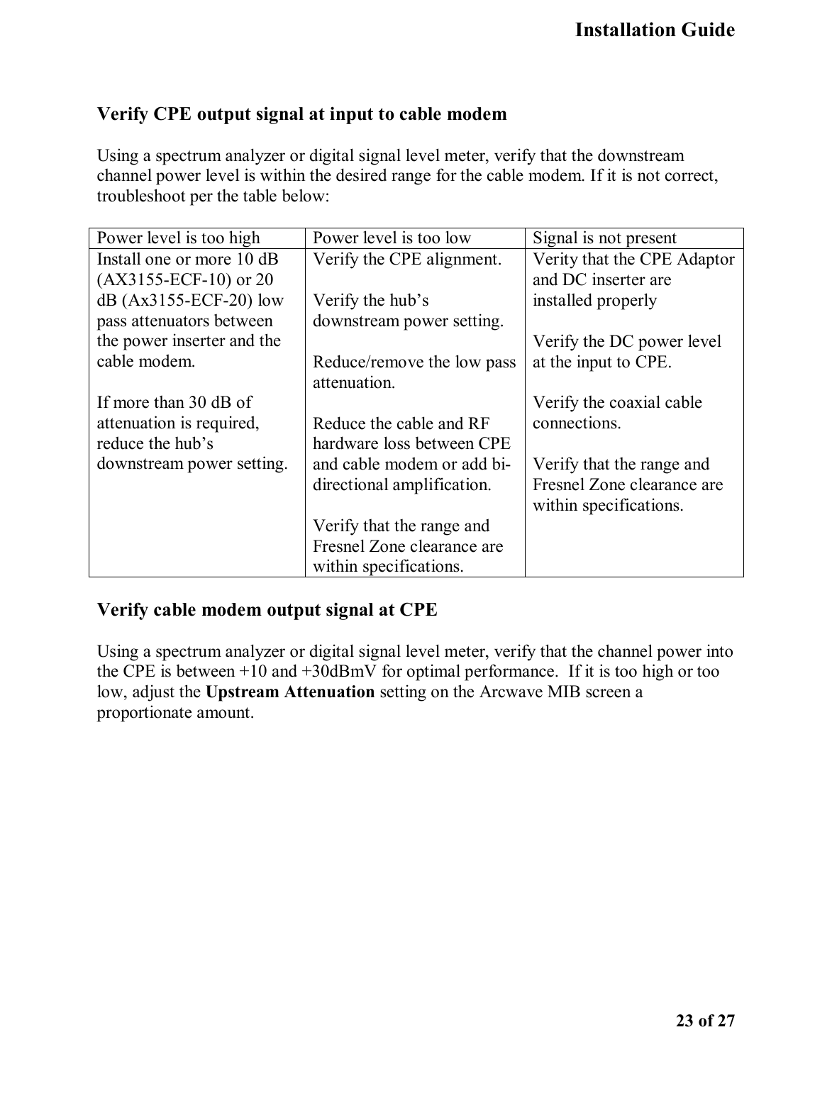   Installation Guide    23 of 27  Verify CPE output signal at input to cable modem Using a spectrum analyzer or digital signal level meter, verify that the downstream channel power level is within the desired range for the cable modem. If it is not correct, troubleshoot per the table below:    Power level is too high  Power level is too low  Signal is not present Install one or more 10 dB (AX3155-ECF-10) or 20 dB (Ax3155-ECF-20) low pass attenuators between the power inserter and the cable modem.  If more than 30 dB of attenuation is required, reduce the hub’s downstream power setting.  Verify the CPE alignment. Verify the hub’s downstream power setting. Reduce/remove the low pass attenuation. Reduce the cable and RF hardware loss between CPE and cable modem or add bi-directional amplification.  Verify that the range and Fresnel Zone clearance are within specifications.   Verity that the CPE Adaptor and DC inserter are installed properly  Verify the DC power level at the input to CPE.  Verify the coaxial cable connections.  Verify that the range and Fresnel Zone clearance are within specifications.   Verify cable modem output signal at CPE Using a spectrum analyzer or digital signal level meter, verify that the channel power into the CPE is between +10 and +30dBmV for optimal performance.  If it is too high or too low, adjust the Upstream Attenuation setting on the Arcwave MIB screen a proportionate amount.   