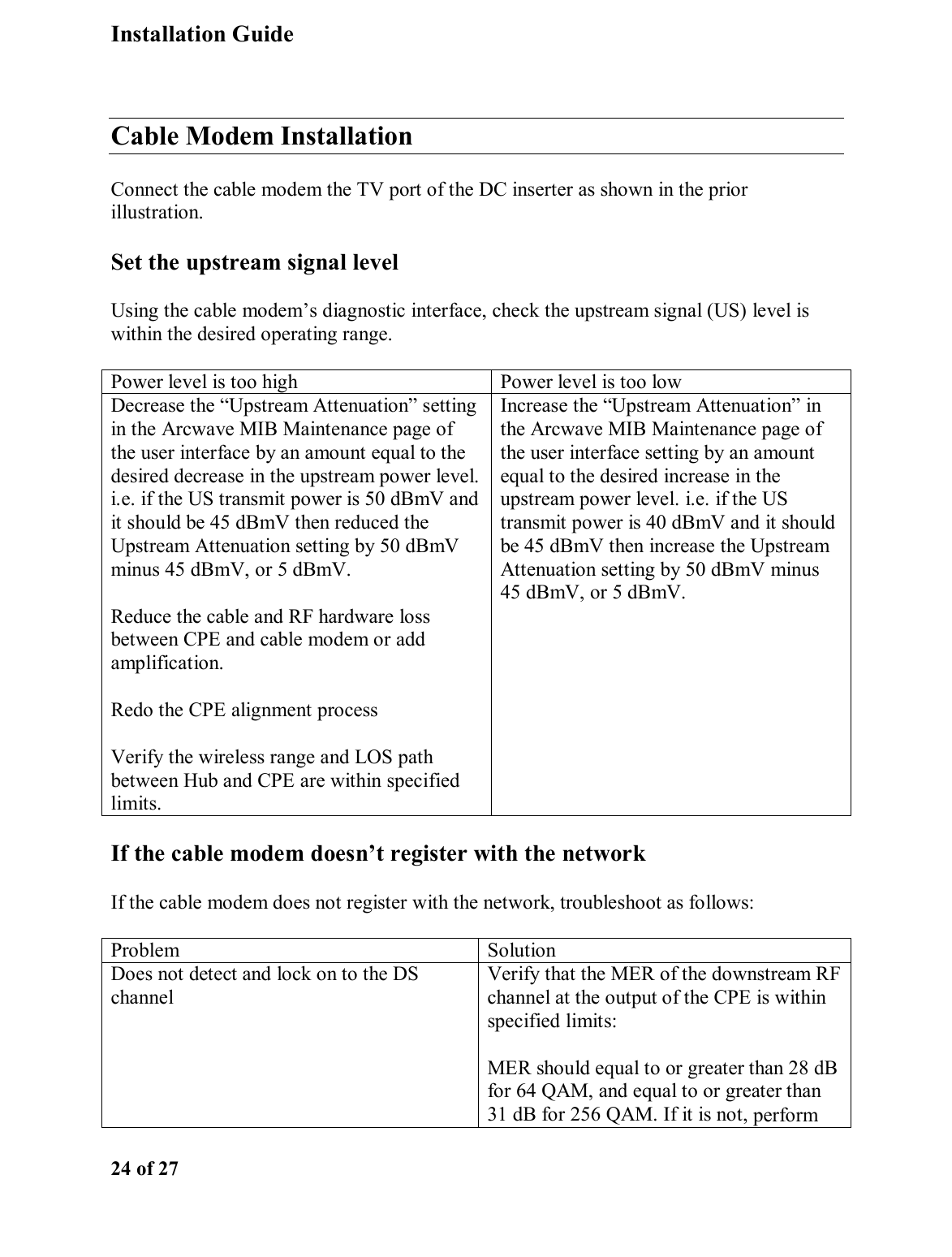Installation Guide  24 of 27  Cable Modem Installation Connect the cable modem the TV port of the DC inserter as shown in the prior illustration.  Set the upstream signal level Using the cable modem’s diagnostic interface, check the upstream signal (US) level is within the desired operating range.  Power level is too high  Power level is too low Decrease the “Upstream Attenuation” setting in the Arcwave MIB Maintenance page of the user interface by an amount equal to the desired decrease in the upstream power level. i.e. if the US transmit power is 50 dBmV and it should be 45 dBmV then reduced the Upstream Attenuation setting by 50 dBmV minus 45 dBmV, or 5 dBmV.  Reduce the cable and RF hardware loss between CPE and cable modem or add amplification.  Redo the CPE alignment process Verify the wireless range and LOS path between Hub and CPE are within specified limits. Increase the “Upstream Attenuation” in the Arcwave MIB Maintenance page of the user interface setting by an amount equal to the desired increase in the upstream power level. i.e. if the US transmit power is 40 dBmV and it should be 45 dBmV then increase the Upstream Attenuation setting by 50 dBmV minus 45 dBmV, or 5 dBmV.  If the cable modem doesn’t register with the network If the cable modem does not register with the network, troubleshoot as follows: Problem Solution Does not detect and lock on to the DS channel Verify that the MER of the downstream RF channel at the output of the CPE is within specified limits: MER should equal to or greater than 28 dB for 64 QAM, and equal to or greater than 31 dB for 256 QAM. If it is not, perform