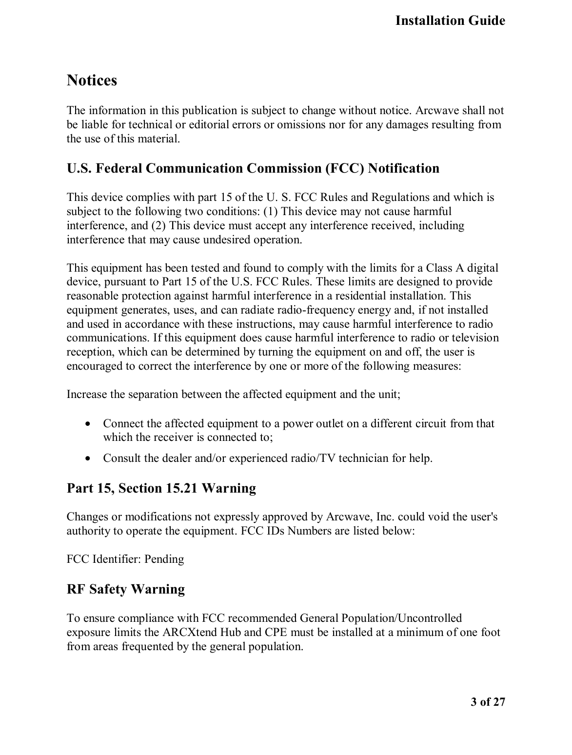   Installation Guide    3 of 27  Notices The information in this publication is subject to change without notice. Arcwave shall not be liable for technical or editorial errors or omissions nor for any damages resulting from the use of this material. U.S. Federal Communication Commission (FCC) Notification  This device complies with part 15 of the U. S. FCC Rules and Regulations and which is subject to the following two conditions: (1) This device may not cause harmful interference, and (2) This device must accept any interference received, including interference that may cause undesired operation.  This equipment has been tested and found to comply with the limits for a Class A digital device, pursuant to Part 15 of the U.S. FCC Rules. These limits are designed to provide reasonable protection against harmful interference in a residential installation. This equipment generates, uses, and can radiate radio-frequency energy and, if not installed and used in accordance with these instructions, may cause harmful interference to radio communications. If this equipment does cause harmful interference to radio or television reception, which can be determined by turning the equipment on and off, the user is encouraged to correct the interference by one or more of the following measures:  Increase the separation between the affected equipment and the unit;  •  Connect the affected equipment to a power outlet on a different circuit from that which the receiver is connected to;  •  Consult the dealer and/or experienced radio/TV technician for help.  Part 15, Section 15.21 Warning Changes or modifications not expressly approved by Arcwave, Inc. could void the user&apos;s authority to operate the equipment. FCC IDs Numbers are listed below:  FCC Identifier: Pending RF Safety Warning To ensure compliance with FCC recommended General Population/Uncontrolled exposure limits the ARCXtend Hub and CPE must be installed at a minimum of one foot from areas frequented by the general population.  