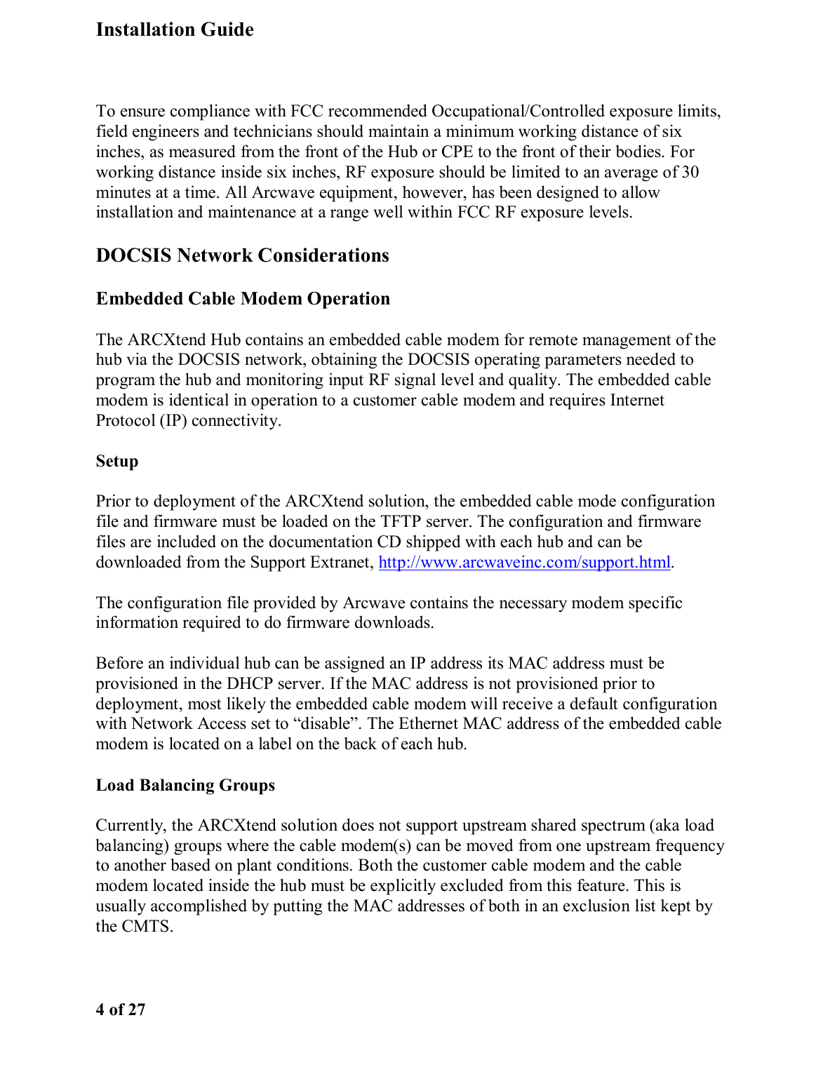 Installation Guide  4 of 27  To ensure compliance with FCC recommended Occupational/Controlled exposure limits, field engineers and technicians should maintain a minimum working distance of six inches, as measured from the front of the Hub or CPE to the front of their bodies. For working distance inside six inches, RF exposure should be limited to an average of 30 minutes at a time. All Arcwave equipment, however, has been designed to allow installation and maintenance at a range well within FCC RF exposure levels.  DOCSIS Network Considerations Embedded Cable Modem Operation The ARCXtend Hub contains an embedded cable modem for remote management of the hub via the DOCSIS network, obtaining the DOCSIS operating parameters needed to program the hub and monitoring input RF signal level and quality. The embedded cable modem is identical in operation to a customer cable modem and requires Internet Protocol (IP) connectivity.  Setup Prior to deployment of the ARCXtend solution, the embedded cable mode configuration file and firmware must be loaded on the TFTP server. The configuration and firmware files are included on the documentation CD shipped with each hub and can be downloaded from the Support Extranet, http://www.arcwaveinc.com/support.html.  The configuration file provided by Arcwave contains the necessary modem specific information required to do firmware downloads.  Before an individual hub can be assigned an IP address its MAC address must be provisioned in the DHCP server. If the MAC address is not provisioned prior to deployment, most likely the embedded cable modem will receive a default configuration with Network Access set to “disable”. The Ethernet MAC address of the embedded cable modem is located on a label on the back of each hub. Load Balancing Groups Currently, the ARCXtend solution does not support upstream shared spectrum (aka load balancing) groups where the cable modem(s) can be moved from one upstream frequency to another based on plant conditions. Both the customer cable modem and the cable modem located inside the hub must be explicitly excluded from this feature. This is usually accomplished by putting the MAC addresses of both in an exclusion list kept by the CMTS.  