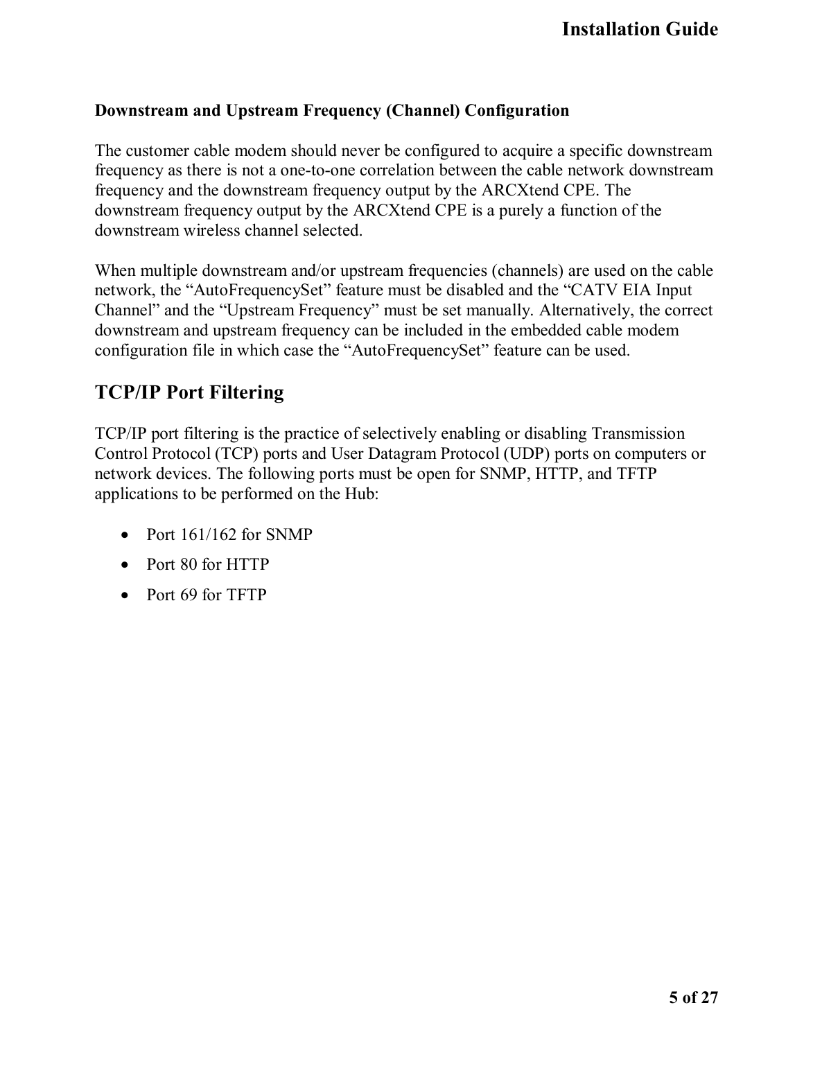   Installation Guide    5 of 27  Downstream and Upstream Frequency (Channel) Configuration The customer cable modem should never be configured to acquire a specific downstream frequency as there is not a one-to-one correlation between the cable network downstream frequency and the downstream frequency output by the ARCXtend CPE. The downstream frequency output by the ARCXtend CPE is a purely a function of the downstream wireless channel selected. When multiple downstream and/or upstream frequencies (channels) are used on the cable network, the “AutoFrequencySet” feature must be disabled and the “CATV EIA Input Channel” and the “Upstream Frequency” must be set manually. Alternatively, the correct downstream and upstream frequency can be included in the embedded cable modem configuration file in which case the “AutoFrequencySet” feature can be used.  TCP/IP Port Filtering TCP/IP port filtering is the practice of selectively enabling or disabling Transmission Control Protocol (TCP) ports and User Datagram Protocol (UDP) ports on computers or network devices. The following ports must be open for SNMP, HTTP, and TFTP applications to be performed on the Hub:  •  Port 161/162 for SNMP •  Port 80 for HTTP •  Port 69 for TFTP 