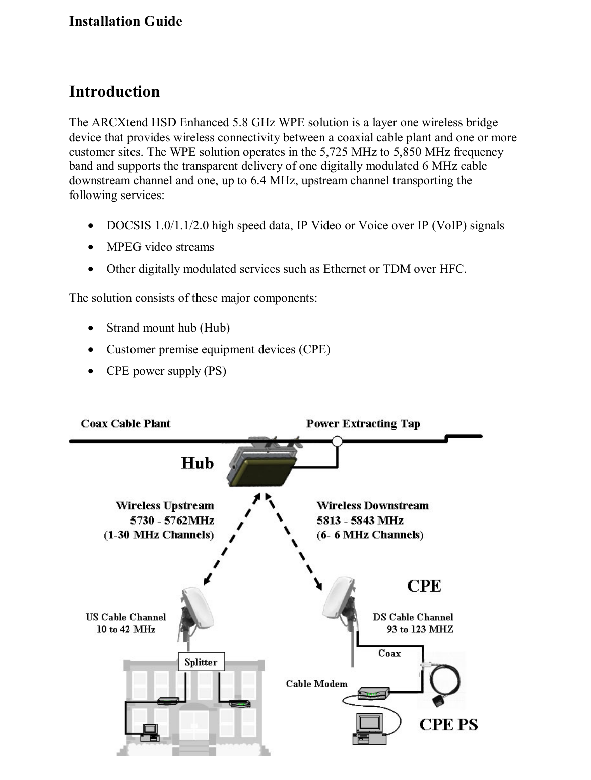 Installation Guide  6 of 27  Introduction The ARCXtend HSD Enhanced 5.8 GHz WPE solution is a layer one wireless bridge device that provides wireless connectivity between a coaxial cable plant and one or more customer sites. The WPE solution operates in the 5,725 MHz to 5,850 MHz frequency band and supports the transparent delivery of one digitally modulated 6 MHz cable downstream channel and one, up to 6.4 MHz, upstream channel transporting the following services: •  DOCSIS 1.0/1.1/2.0 high speed data, IP Video or Voice over IP (VoIP) signals •  MPEG video streams  •  Other digitally modulated services such as Ethernet or TDM over HFC.  The solution consists of these major components: •  Strand mount hub (Hub) •  Customer premise equipment devices (CPE) •  CPE power supply (PS)  