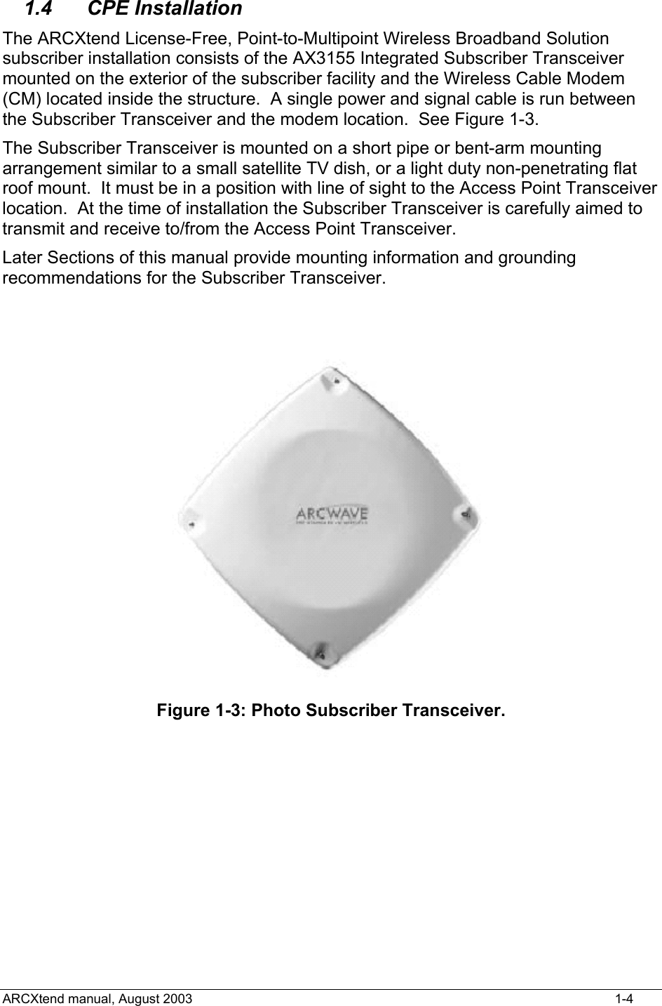  1.4 CPE Installation The ARCXtend License-Free, Point-to-Multipoint Wireless Broadband Solution subscriber installation consists of the AX3155 Integrated Subscriber Transceiver mounted on the exterior of the subscriber facility and the Wireless Cable Modem (CM) located inside the structure.  A single power and signal cable is run between the Subscriber Transceiver and the modem location.  See Figure 1-3. The Subscriber Transceiver is mounted on a short pipe or bent-arm mounting arrangement similar to a small satellite TV dish, or a light duty non-penetrating flat roof mount.  It must be in a position with line of sight to the Access Point Transceiver location.  At the time of installation the Subscriber Transceiver is carefully aimed to transmit and receive to/from the Access Point Transceiver.  Later Sections of this manual provide mounting information and grounding recommendations for the Subscriber Transceiver.  Figure 1-3: Photo Subscriber Transceiver.  ARCXtend manual, August 2003    1-4 