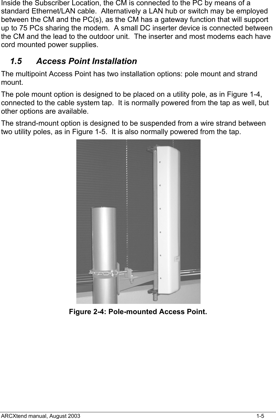  Inside the Subscriber Location, the CM is connected to the PC by means of a standard Ethernet/LAN cable.  Alternatively a LAN hub or switch may be employed between the CM and the PC(s), as the CM has a gateway function that will support up to 75 PCs sharing the modem.  A small DC inserter device is connected between the CM and the lead to the outdoor unit.  The inserter and most modems each have cord mounted power supplies. 1.5 Access Point Installation The multipoint Access Point has two installation options: pole mount and strand mount. The pole mount option is designed to be placed on a utility pole, as in Figure 1-4, connected to the cable system tap.  It is normally powered from the tap as well, but other options are available. The strand-mount option is designed to be suspended from a wire strand between two utility poles, as in Figure 1-5.  It is also normally powered from the tap.  Figure 2-4: Pole-mounted Access Point. ARCXtend manual, August 2003    1-5 