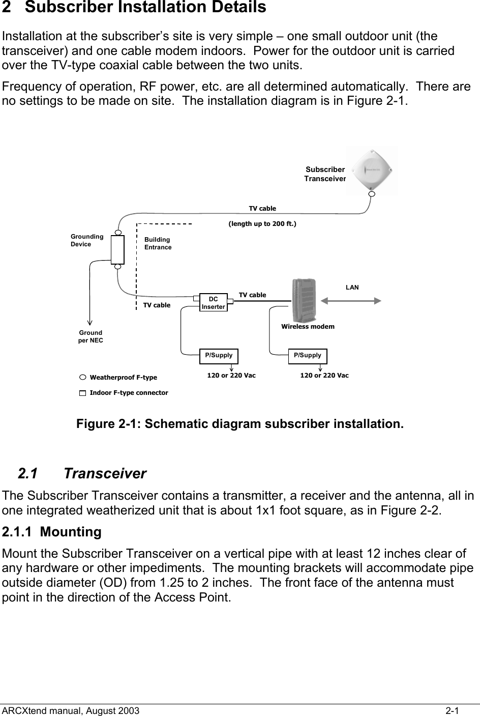  2 Subscriber Installation Details Installation at the subscriber’s site is very simple – one small outdoor unit (the transceiver) and one cable modem indoors.  Power for the outdoor unit is carried over the TV-type coaxial cable between the two units. Frequency of operation, RF power, etc. are all determined automatically.  There are no settings to be made on site.  The installation diagram is in Figure 2-1.   DC InserterP/Supply P/SupplyGrounding Device Building EntranceGround per NECLAN Subscriber TransceiverTV cable(length up to 200 ft.)TV cableTV cableWireless modem120 or 220 Vac 120 or 220 VacWeatherproof F-typeIndoor F-type connector Figure 2-1: Schematic diagram subscriber installation.  2.1 Transceiver The Subscriber Transceiver contains a transmitter, a receiver and the antenna, all in one integrated weatherized unit that is about 1x1 foot square, as in Figure 2-2. 2.1.1 Mounting Mount the Subscriber Transceiver on a vertical pipe with at least 12 inches clear of any hardware or other impediments.  The mounting brackets will accommodate pipe outside diameter (OD) from 1.25 to 2 inches.  The front face of the antenna must point in the direction of the Access Point. ARCXtend manual, August 2003    2-1 